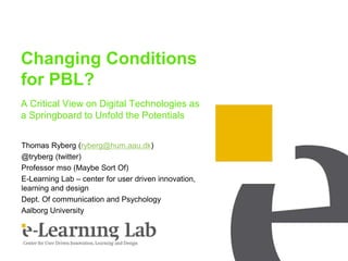 Changing Conditions
for PBL?
A Critical View on Digital Technologies as
a Springboard to Unfold the Potentials
Thomas Ryberg (ryberg@hum.aau.dk)
@tryberg (twitter)
Professor mso (Maybe Sort Of)
E-Learning Lab – center for user driven innovation,
learning and design
Dept. Of communication and Psychology
Aalborg University
 