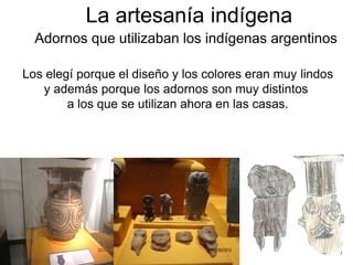 La artesanía indígena
Adornos que utilizaban los indígenas argentinos
Los elegí porque el diseño y los colores eran muy lindos
y además porque los adornos son muy distintos
a los que se utilizan ahora en las casas.
 
