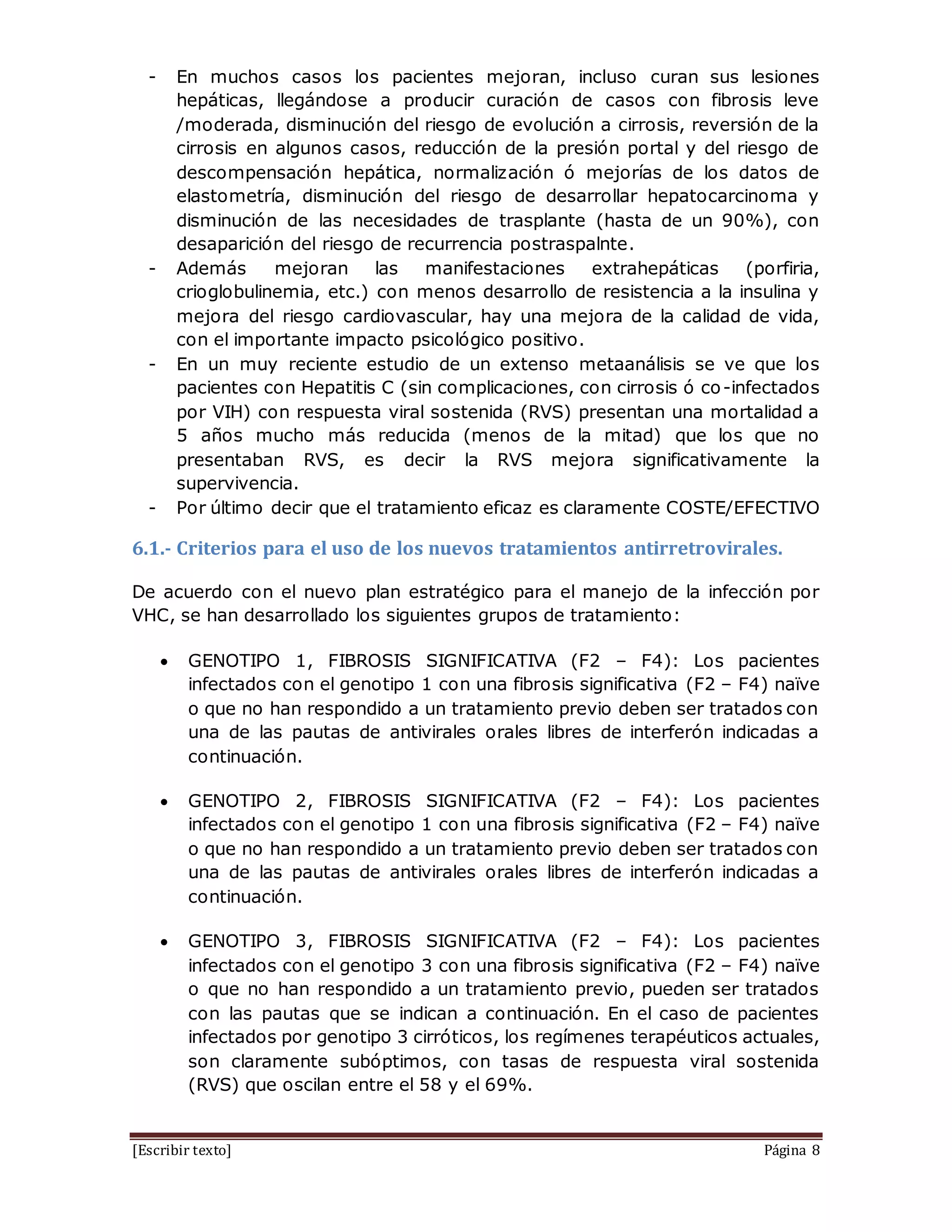 [Escribir texto] Página 8
- En muchos casos los pacientes mejoran, incluso curan sus lesiones
hepáticas, llegándose a producir curación de casos con fibrosis leve
/moderada, disminución del riesgo de evolución a cirrosis, reversión de la
cirrosis en algunos casos, reducción de la presión portal y del riesgo de
descompensación hepática, normalización ó mejorías de los datos de
elastometría, disminución del riesgo de desarrollar hepatocarcinoma y
disminución de las necesidades de trasplante (hasta de un 90%), con
desaparición del riesgo de recurrencia postraspalnte.
- Además mejoran las manifestaciones extrahepáticas (porfiria,
crioglobulinemia, etc.) con menos desarrollo de resistencia a la insulina y
mejora del riesgo cardiovascular, hay una mejora de la calidad de vida,
con el importante impacto psicológico positivo.
- En un muy reciente estudio de un extenso metaanálisis se ve que los
pacientes con Hepatitis C (sin complicaciones, con cirrosis ó co-infectados
por VIH) con respuesta viral sostenida (RVS) presentan una mortalidad a
5 años mucho más reducida (menos de la mitad) que los que no
presentaban RVS, es decir la RVS mejora significativamente la
supervivencia.
- Por último decir que el tratamiento eficaz es claramente COSTE/EFECTIVO
6.1.- Criterios para el uso de los nuevos tratamientos antirretrovirales.
De acuerdo con el nuevo plan estratégico para el manejo de la infección por
VHC, se han desarrollado los siguientes grupos de tratamiento:
 GENOTIPO 1, FIBROSIS SIGNIFICATIVA (F2 – F4): Los pacientes
infectados con el genotipo 1 con una fibrosis significativa (F2 – F4) naïve
o que no han respondido a un tratamiento previo deben ser tratados con
una de las pautas de antivirales orales libres de interferón indicadas a
continuación.
 GENOTIPO 2, FIBROSIS SIGNIFICATIVA (F2 – F4): Los pacientes
infectados con el genotipo 1 con una fibrosis significativa (F2 – F4) naïve
o que no han respondido a un tratamiento previo deben ser tratados con
una de las pautas de antivirales orales libres de interferón indicadas a
continuación.
 GENOTIPO 3, FIBROSIS SIGNIFICATIVA (F2 – F4): Los pacientes
infectados con el genotipo 3 con una fibrosis significativa (F2 – F4) naïve
o que no han respondido a un tratamiento previo, pueden ser tratados
con las pautas que se indican a continuación. En el caso de pacientes
infectados por genotipo 3 cirróticos, los regímenes terapéuticos actuales,
son claramente subóptimos, con tasas de respuesta viral sostenida
(RVS) que oscilan entre el 58 y el 69%.
 