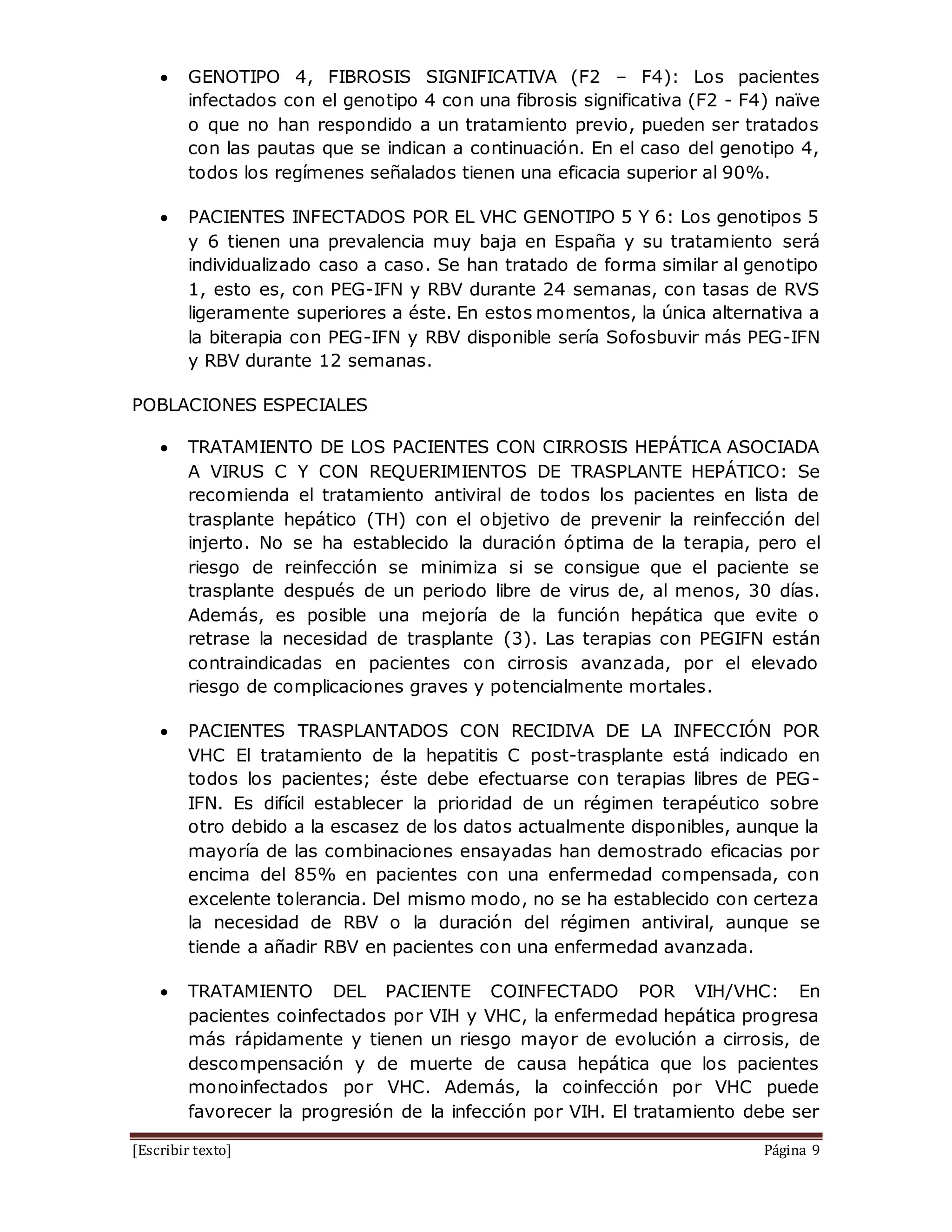 [Escribir texto] Página 9
 GENOTIPO 4, FIBROSIS SIGNIFICATIVA (F2 – F4): Los pacientes
infectados con el genotipo 4 con una fibrosis significativa (F2 - F4) naïve
o que no han respondido a un tratamiento previo, pueden ser tratados
con las pautas que se indican a continuación. En el caso del genotipo 4,
todos los regímenes señalados tienen una eficacia superior al 90%.
 PACIENTES INFECTADOS POR EL VHC GENOTIPO 5 Y 6: Los genotipos 5
y 6 tienen una prevalencia muy baja en España y su tratamiento será
individualizado caso a caso. Se han tratado de forma similar al genotipo
1, esto es, con PEG-IFN y RBV durante 24 semanas, con tasas de RVS
ligeramente superiores a éste. En estos momentos, la única alternativa a
la biterapia con PEG-IFN y RBV disponible sería Sofosbuvir más PEG-IFN
y RBV durante 12 semanas.
POBLACIONES ESPECIALES
 TRATAMIENTO DE LOS PACIENTES CON CIRROSIS HEPÁTICA ASOCIADA
A VIRUS C Y CON REQUERIMIENTOS DE TRASPLANTE HEPÁTICO: Se
recomienda el tratamiento antiviral de todos los pacientes en lista de
trasplante hepático (TH) con el objetivo de prevenir la reinfección del
injerto. No se ha establecido la duración óptima de la terapia, pero el
riesgo de reinfección se minimiza si se consigue que el paciente se
trasplante después de un periodo libre de virus de, al menos, 30 días.
Además, es posible una mejoría de la función hepática que evite o
retrase la necesidad de trasplante (3). Las terapias con PEGIFN están
contraindicadas en pacientes con cirrosis avanzada, por el elevado
riesgo de complicaciones graves y potencialmente mortales.
 PACIENTES TRASPLANTADOS CON RECIDIVA DE LA INFECCIÓN POR
VHC El tratamiento de la hepatitis C post-trasplante está indicado en
todos los pacientes; éste debe efectuarse con terapias libres de PEG-
IFN. Es difícil establecer la prioridad de un régimen terapéutico sobre
otro debido a la escasez de los datos actualmente disponibles, aunque la
mayoría de las combinaciones ensayadas han demostrado eficacias por
encima del 85% en pacientes con una enfermedad compensada, con
excelente tolerancia. Del mismo modo, no se ha establecido con certeza
la necesidad de RBV o la duración del régimen antiviral, aunque se
tiende a añadir RBV en pacientes con una enfermedad avanzada.
 TRATAMIENTO DEL PACIENTE COINFECTADO POR VIH/VHC: En
pacientes coinfectados por VIH y VHC, la enfermedad hepática progresa
más rápidamente y tienen un riesgo mayor de evolución a cirrosis, de
descompensación y de muerte de causa hepática que los pacientes
monoinfectados por VHC. Además, la coinfección por VHC puede
favorecer la progresión de la infección por VIH. El tratamiento debe ser
 