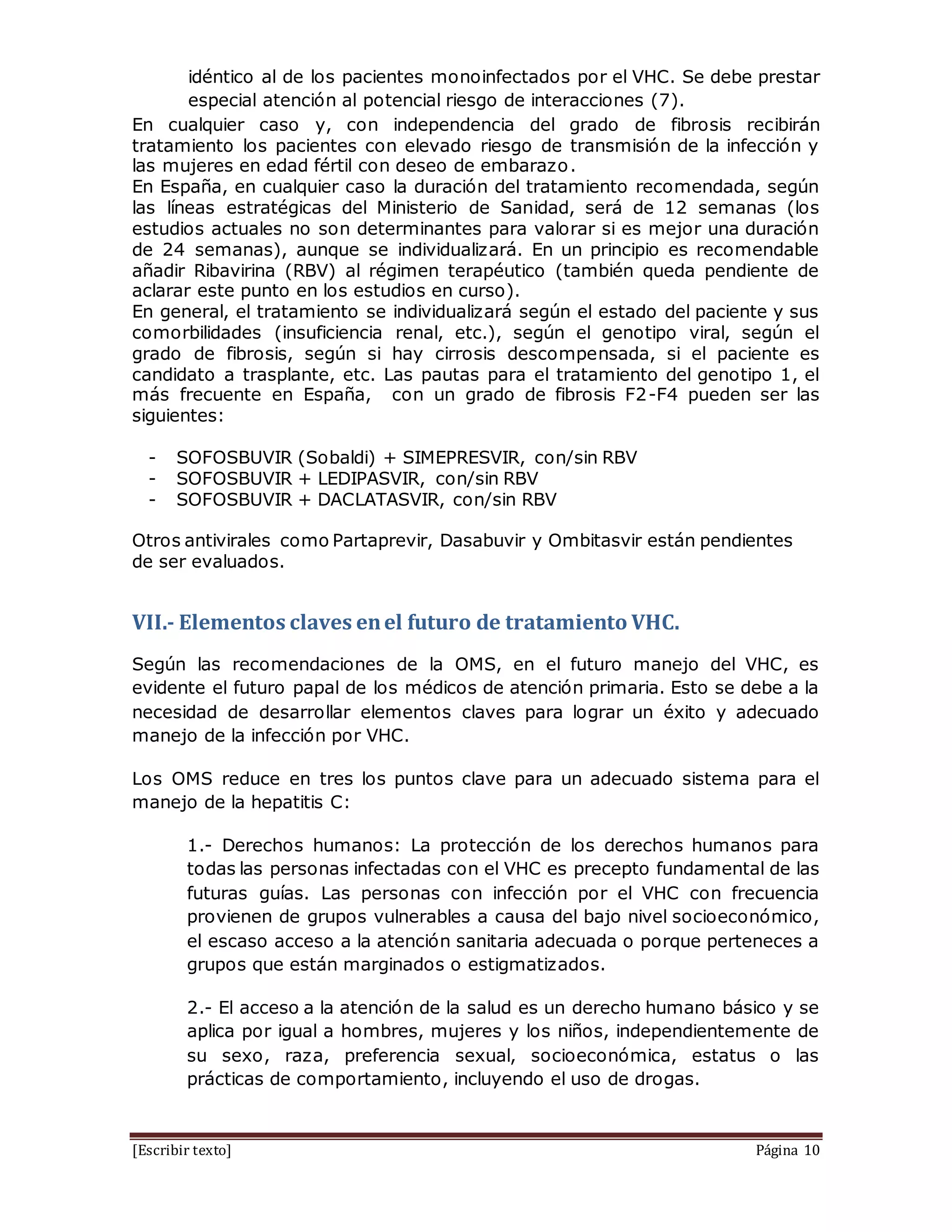 [Escribir texto] Página 10
idéntico al de los pacientes monoinfectados por el VHC. Se debe prestar
especial atención al potencial riesgo de interacciones (7).
En cualquier caso y, con independencia del grado de fibrosis recibirán
tratamiento los pacientes con elevado riesgo de transmisión de la infección y
las mujeres en edad fértil con deseo de embarazo.
En España, en cualquier caso la duración del tratamiento recomendada, según
las líneas estratégicas del Ministerio de Sanidad, será de 12 semanas (los
estudios actuales no son determinantes para valorar si es mejor una duración
de 24 semanas), aunque se individualizará. En un principio es recomendable
añadir Ribavirina (RBV) al régimen terapéutico (también queda pendiente de
aclarar este punto en los estudios en curso).
En general, el tratamiento se individualizará según el estado del paciente y sus
comorbilidades (insuficiencia renal, etc.), según el genotipo viral, según el
grado de fibrosis, según si hay cirrosis descompensada, si el paciente es
candidato a trasplante, etc. Las pautas para el tratamiento del genotipo 1, el
más frecuente en España, con un grado de fibrosis F2-F4 pueden ser las
siguientes:
- SOFOSBUVIR (Sobaldi) + SIMEPRESVIR, con/sin RBV
- SOFOSBUVIR + LEDIPASVIR, con/sin RBV
- SOFOSBUVIR + DACLATASVIR, con/sin RBV
Otros antivirales como Partaprevir, Dasabuvir y Ombitasvir están pendientes
de ser evaluados.
VII.- Elementos claves enel futuro de tratamiento VHC.
Según las recomendaciones de la OMS, en el futuro manejo del VHC, es
evidente el futuro papal de los médicos de atención primaria. Esto se debe a la
necesidad de desarrollar elementos claves para lograr un éxito y adecuado
manejo de la infección por VHC.
Los OMS reduce en tres los puntos clave para un adecuado sistema para el
manejo de la hepatitis C:
1.- Derechos humanos: La protección de los derechos humanos para
todas las personas infectadas con el VHC es precepto fundamental de las
futuras guías. Las personas con infección por el VHC con frecuencia
provienen de grupos vulnerables a causa del bajo nivel socioeconómico,
el escaso acceso a la atención sanitaria adecuada o porque perteneces a
grupos que están marginados o estigmatizados.
2.- El acceso a la atención de la salud es un derecho humano básico y se
aplica por igual a hombres, mujeres y los niños, independientemente de
su sexo, raza, preferencia sexual, socioeconómica, estatus o las
prácticas de comportamiento, incluyendo el uso de drogas.
 