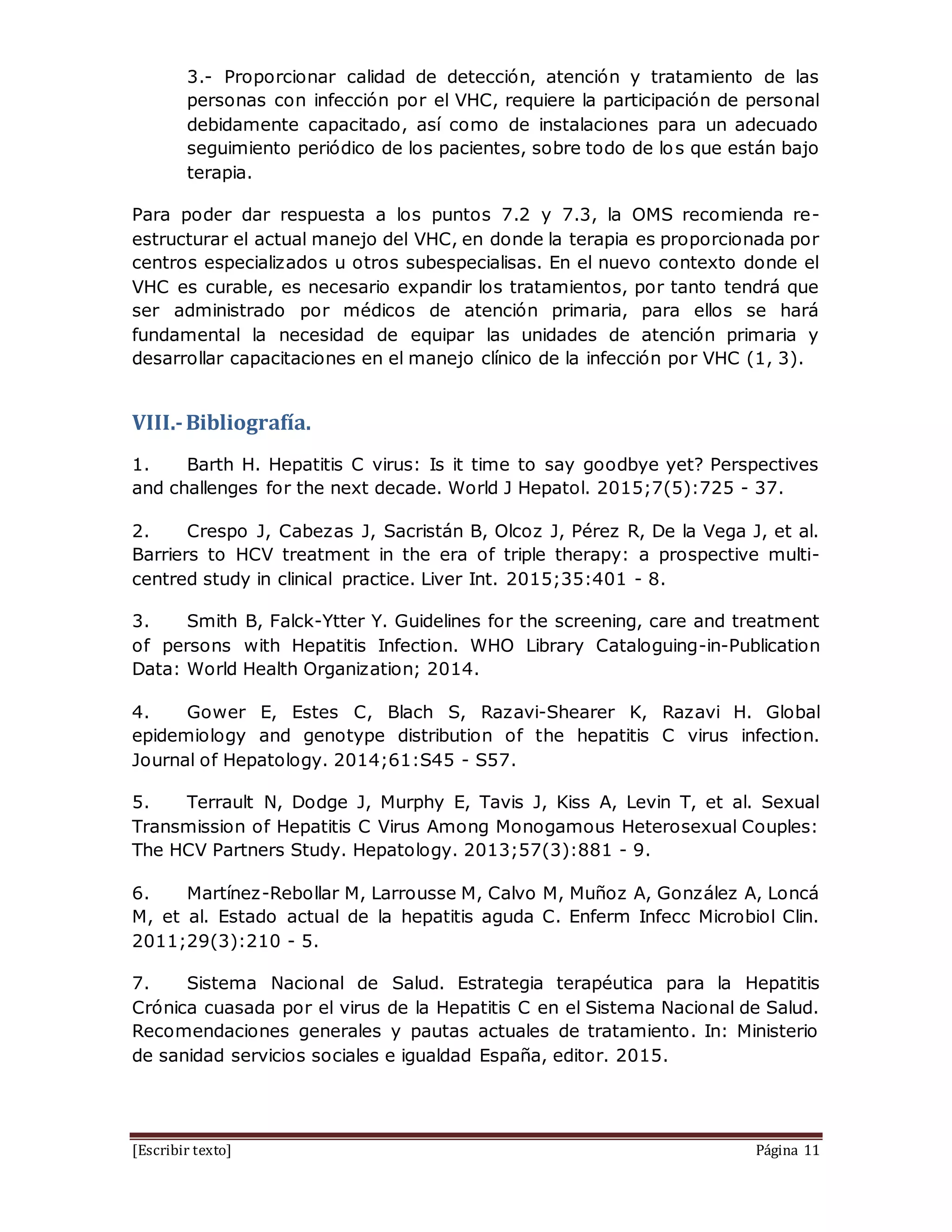 [Escribir texto] Página 11
3.- Proporcionar calidad de detección, atención y tratamiento de las
personas con infección por el VHC, requiere la participación de personal
debidamente capacitado, así como de instalaciones para un adecuado
seguimiento periódico de los pacientes, sobre todo de los que están bajo
terapia.
Para poder dar respuesta a los puntos 7.2 y 7.3, la OMS recomienda re-
estructurar el actual manejo del VHC, en donde la terapia es proporcionada por
centros especializados u otros subespecialisas. En el nuevo contexto donde el
VHC es curable, es necesario expandir los tratamientos, por tanto tendrá que
ser administrado por médicos de atención primaria, para ellos se hará
fundamental la necesidad de equipar las unidades de atención primaria y
desarrollar capacitaciones en el manejo clínico de la infección por VHC (1, 3).
VIII.-Bibliografía.
1. Barth H. Hepatitis C virus: Is it time to say goodbye yet? Perspectives
and challenges for the next decade. World J Hepatol. 2015;7(5):725 - 37.
2. Crespo J, Cabezas J, Sacristán B, Olcoz J, Pérez R, De la Vega J, et al.
Barriers to HCV treatment in the era of triple therapy: a prospective multi-
centred study in clinical practice. Liver Int. 2015;35:401 - 8.
3. Smith B, Falck-Ytter Y. Guidelines for the screening, care and treatment
of persons with Hepatitis Infection. WHO Library Cataloguing-in-Publication
Data: World Health Organization; 2014.
4. Gower E, Estes C, Blach S, Razavi-Shearer K, Razavi H. Global
epidemiology and genotype distribution of the hepatitis C virus infection.
Journal of Hepatology. 2014;61:S45 - S57.
5. Terrault N, Dodge J, Murphy E, Tavis J, Kiss A, Levin T, et al. Sexual
Transmission of Hepatitis C Virus Among Monogamous Heterosexual Couples:
The HCV Partners Study. Hepatology. 2013;57(3):881 - 9.
6. Martínez-Rebollar M, Larrousse M, Calvo M, Muñoz A, González A, Loncá
M, et al. Estado actual de la hepatitis aguda C. Enferm Infecc Microbiol Clin.
2011;29(3):210 - 5.
7. Sistema Nacional de Salud. Estrategia terapéutica para la Hepatitis
Crónica cuasada por el virus de la Hepatitis C en el Sistema Nacional de Salud.
Recomendaciones generales y pautas actuales de tratamiento. In: Ministerio
de sanidad servicios sociales e igualdad España, editor. 2015.
 