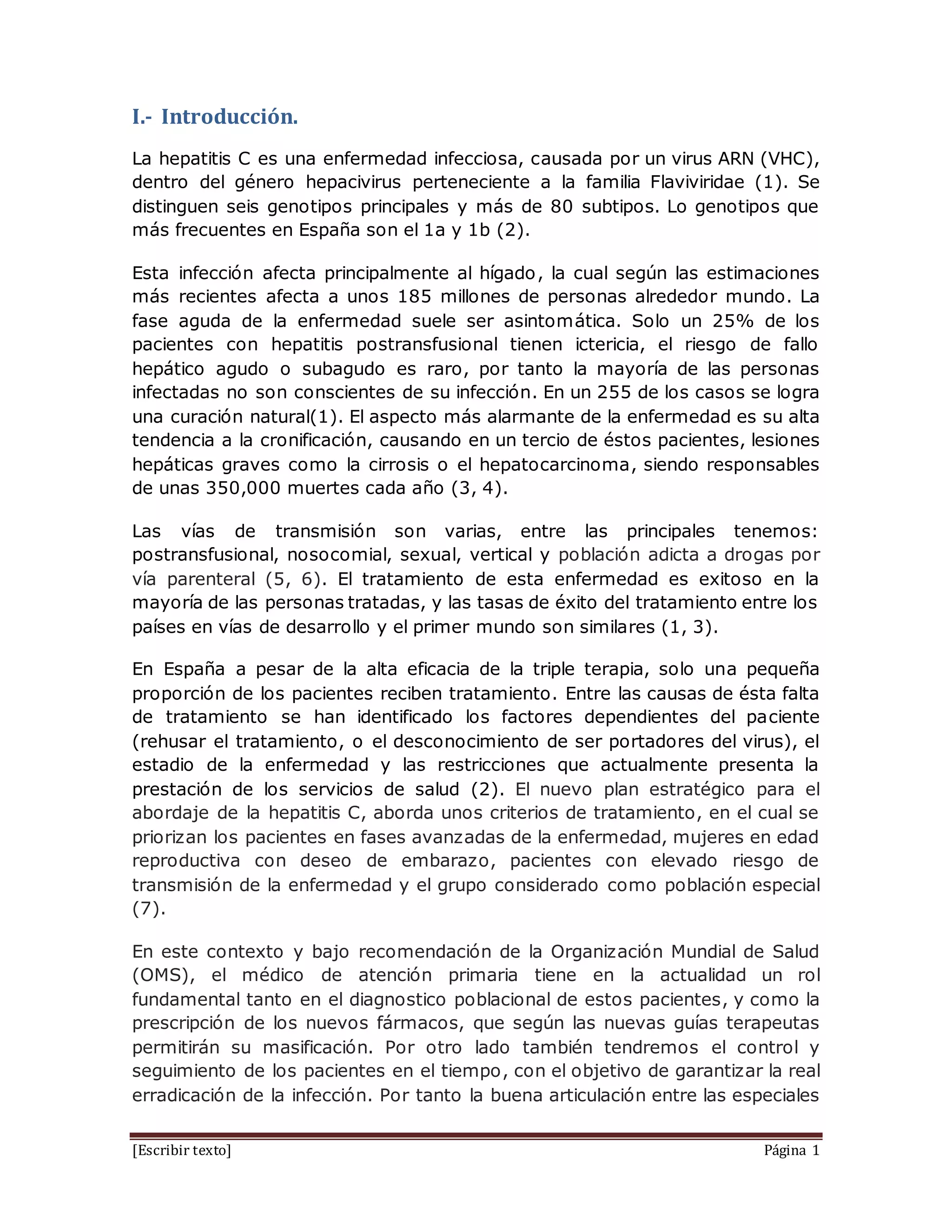 [Escribir texto] Página 1
I.- Introducción.
La hepatitis C es una enfermedad infecciosa, causada por un virus ARN (VHC),
dentro del género hepacivirus perteneciente a la familia Flaviviridae (1). Se
distinguen seis genotipos principales y más de 80 subtipos. Lo genotipos que
más frecuentes en España son el 1a y 1b (2).
Esta infección afecta principalmente al hígado, la cual según las estimaciones
más recientes afecta a unos 185 millones de personas alrededor mundo. La
fase aguda de la enfermedad suele ser asintomática. Solo un 25% de los
pacientes con hepatitis postransfusional tienen ictericia, el riesgo de fallo
hepático agudo o subagudo es raro, por tanto la mayoría de las personas
infectadas no son conscientes de su infección. En un 255 de los casos se logra
una curación natural(1). El aspecto más alarmante de la enfermedad es su alta
tendencia a la cronificación, causando en un tercio de éstos pacientes, lesiones
hepáticas graves como la cirrosis o el hepatocarcinoma, siendo responsables
de unas 350,000 muertes cada año (3, 4).
Las vías de transmisión son varias, entre las principales tenemos:
postransfusional, nosocomial, sexual, vertical y población adicta a drogas por
vía parenteral (5, 6). El tratamiento de esta enfermedad es exitoso en la
mayoría de las personas tratadas, y las tasas de éxito del tratamiento entre los
países en vías de desarrollo y el primer mundo son similares (1, 3).
En España a pesar de la alta eficacia de la triple terapia, solo una pequeña
proporción de los pacientes reciben tratamiento. Entre las causas de ésta falta
de tratamiento se han identificado los factores dependientes del paciente
(rehusar el tratamiento, o el desconocimiento de ser portadores del virus), el
estadio de la enfermedad y las restricciones que actualmente presenta la
prestación de los servicios de salud (2). El nuevo plan estratégico para el
abordaje de la hepatitis C, aborda unos criterios de tratamiento, en el cual se
priorizan los pacientes en fases avanzadas de la enfermedad, mujeres en edad
reproductiva con deseo de embarazo, pacientes con elevado riesgo de
transmisión de la enfermedad y el grupo considerado como población especial
(7).
En este contexto y bajo recomendación de la Organización Mundial de Salud
(OMS), el médico de atención primaria tiene en la actualidad un rol
fundamental tanto en el diagnostico poblacional de estos pacientes, y como la
prescripción de los nuevos fármacos, que según las nuevas guías terapeutas
permitirán su masificación. Por otro lado también tendremos el control y
seguimiento de los pacientes en el tiempo, con el objetivo de garantizar la real
erradicación de la infección. Por tanto la buena articulación entre las especiales
 