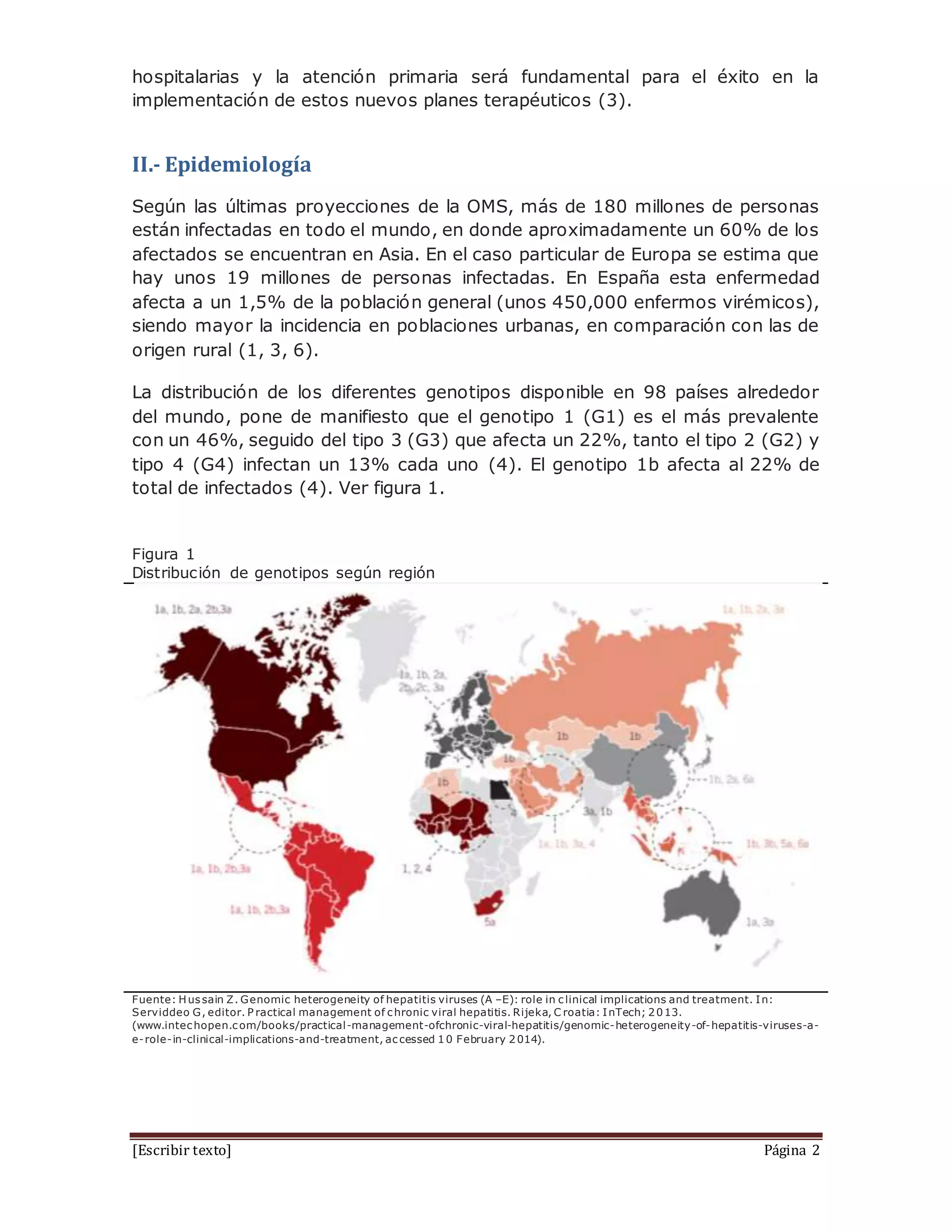 [Escribir texto] Página 2
hospitalarias y la atención primaria será fundamental para el éxito en la
implementación de estos nuevos planes terapéuticos (3).
II.- Epidemiología
Según las últimas proyecciones de la OMS, más de 180 millones de personas
están infectadas en todo el mundo, en donde aproximadamente un 60% de los
afectados se encuentran en Asia. En el caso particular de Europa se estima que
hay unos 19 millones de personas infectadas. En España esta enfermedad
afecta a un 1,5% de la población general (unos 450,000 enfermos virémicos),
siendo mayor la incidencia en poblaciones urbanas, en comparación con las de
origen rural (1, 3, 6).
La distribución de los diferentes genotipos disponible en 98 países alrededor
del mundo, pone de manifiesto que el genotipo 1 (G1) es el más prevalente
con un 46%, seguido del tipo 3 (G3) que afecta un 22%, tanto el tipo 2 (G2) y
tipo 4 (G4) infectan un 13% cada uno (4). El genotipo 1b afecta al 22% de
total de infectados (4). Ver figura 1.
Figura 1
Distribución de genotipos según región
Fuente: Hussain Z. Genomic heterogeneity of hepatitis viruses (A –E): role in clinical implications and treatment. In:
Serviddeo G, editor. P ractical management of chronic viral hepatitis. Rijeka, C roatia: InTech; 2013.
(www.intechopen.com/books/practical-management-ofchronic-viral-hepatitis/genomic-heterogeneity-of-hepatitis-viruses-a-
e-role-in-clinical-implications-and-treatment, accessed 10 February 2014).
 