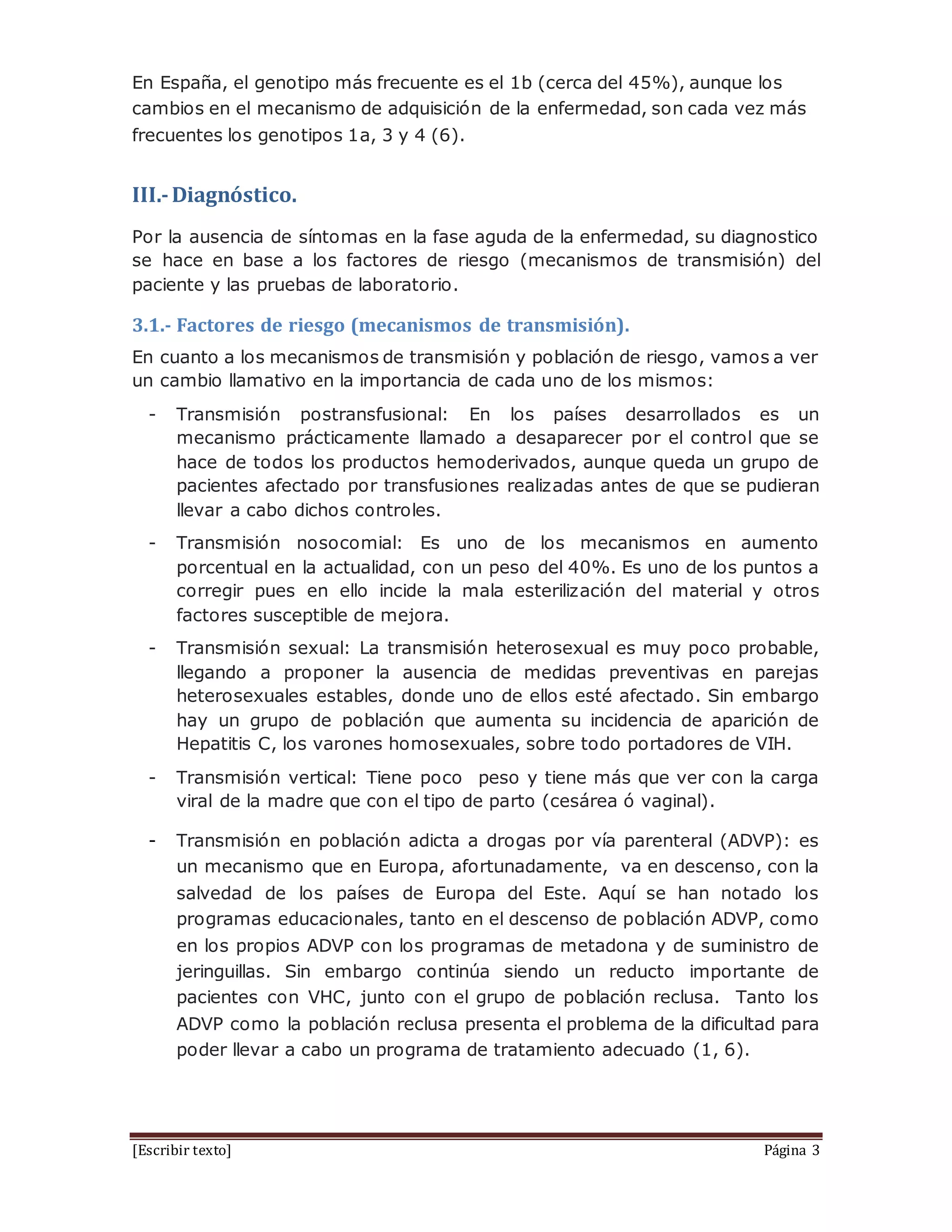 [Escribir texto] Página 3
En España, el genotipo más frecuente es el 1b (cerca del 45%), aunque los
cambios en el mecanismo de adquisición de la enfermedad, son cada vez más
frecuentes los genotipos 1a, 3 y 4 (6).
III.-Diagnóstico.
Por la ausencia de síntomas en la fase aguda de la enfermedad, su diagnostico
se hace en base a los factores de riesgo (mecanismos de transmisión) del
paciente y las pruebas de laboratorio.
3.1.- Factores de riesgo (mecanismos de transmisión).
En cuanto a los mecanismos de transmisión y población de riesgo, vamos a ver
un cambio llamativo en la importancia de cada uno de los mismos:
- Transmisión postransfusional: En los países desarrollados es un
mecanismo prácticamente llamado a desaparecer por el control que se
hace de todos los productos hemoderivados, aunque queda un grupo de
pacientes afectado por transfusiones realizadas antes de que se pudieran
llevar a cabo dichos controles.
- Transmisión nosocomial: Es uno de los mecanismos en aumento
porcentual en la actualidad, con un peso del 40%. Es uno de los puntos a
corregir pues en ello incide la mala esterilización del material y otros
factores susceptible de mejora.
- Transmisión sexual: La transmisión heterosexual es muy poco probable,
llegando a proponer la ausencia de medidas preventivas en parejas
heterosexuales estables, donde uno de ellos esté afectado. Sin embargo
hay un grupo de población que aumenta su incidencia de aparición de
Hepatitis C, los varones homosexuales, sobre todo portadores de VIH.
- Transmisión vertical: Tiene poco peso y tiene más que ver con la carga
viral de la madre que con el tipo de parto (cesárea ó vaginal).
- Transmisión en población adicta a drogas por vía parenteral (ADVP): es
un mecanismo que en Europa, afortunadamente, va en descenso, con la
salvedad de los países de Europa del Este. Aquí se han notado los
programas educacionales, tanto en el descenso de población ADVP, como
en los propios ADVP con los programas de metadona y de suministro de
jeringuillas. Sin embargo continúa siendo un reducto importante de
pacientes con VHC, junto con el grupo de población reclusa. Tanto los
ADVP como la población reclusa presenta el problema de la dificultad para
poder llevar a cabo un programa de tratamiento adecuado (1, 6).
 
