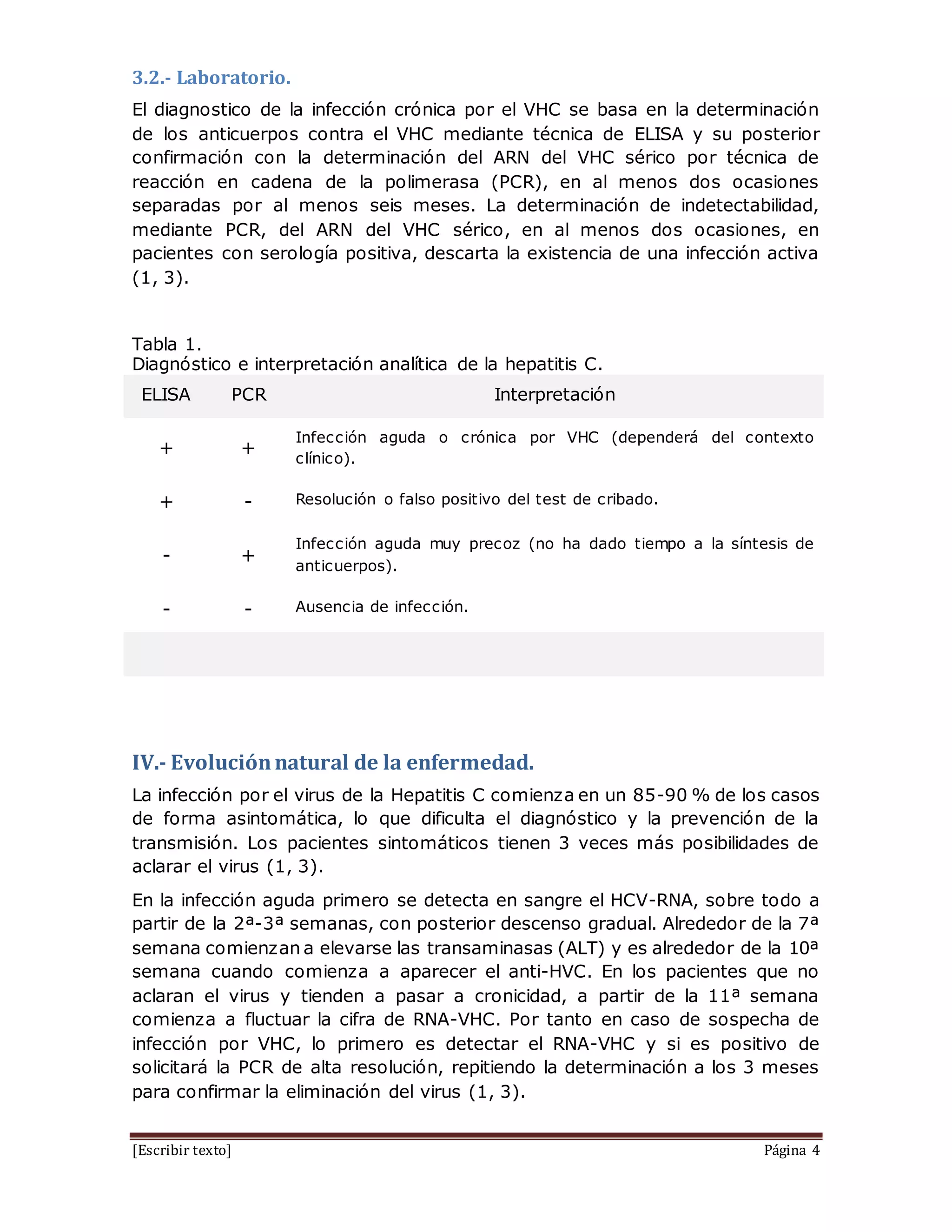 [Escribir texto] Página 4
3.2.- Laboratorio.
El diagnostico de la infección crónica por el VHC se basa en la determinación
de los anticuerpos contra el VHC mediante técnica de ELISA y su posterior
confirmación con la determinación del ARN del VHC sérico por técnica de
reacción en cadena de la polimerasa (PCR), en al menos dos ocasiones
separadas por al menos seis meses. La determinación de indetectabilidad,
mediante PCR, del ARN del VHC sérico, en al menos dos ocasiones, en
pacientes con serología positiva, descarta la existencia de una infección activa
(1, 3).
Tabla 1.
Diagnóstico e interpretación analítica de la hepatitis C.
ELISA PCR Interpretación
+ +
Infección aguda o crónica por VHC (dependerá del contexto
clínico).
+ - Resolución o falso positivo del test de cribado.
- +
Infección aguda muy precoz (no ha dado tiempo a la síntesis de
anticuerpos).
- - Ausencia de infección.
IV.- Evoluciónnatural de la enfermedad.
La infección por el virus de la Hepatitis C comienza en un 85-90 % de los casos
de forma asintomática, lo que dificulta el diagnóstico y la prevención de la
transmisión. Los pacientes sintomáticos tienen 3 veces más posibilidades de
aclarar el virus (1, 3).
En la infección aguda primero se detecta en sangre el HCV-RNA, sobre todo a
partir de la 2ª-3ª semanas, con posterior descenso gradual. Alrededor de la 7ª
semana comienzan a elevarse las transaminasas (ALT) y es alrededor de la 10ª
semana cuando comienza a aparecer el anti-HVC. En los pacientes que no
aclaran el virus y tienden a pasar a cronicidad, a partir de la 11ª semana
comienza a fluctuar la cifra de RNA-VHC. Por tanto en caso de sospecha de
infección por VHC, lo primero es detectar el RNA-VHC y si es positivo de
solicitará la PCR de alta resolución, repitiendo la determinación a los 3 meses
para confirmar la eliminación del virus (1, 3).
 