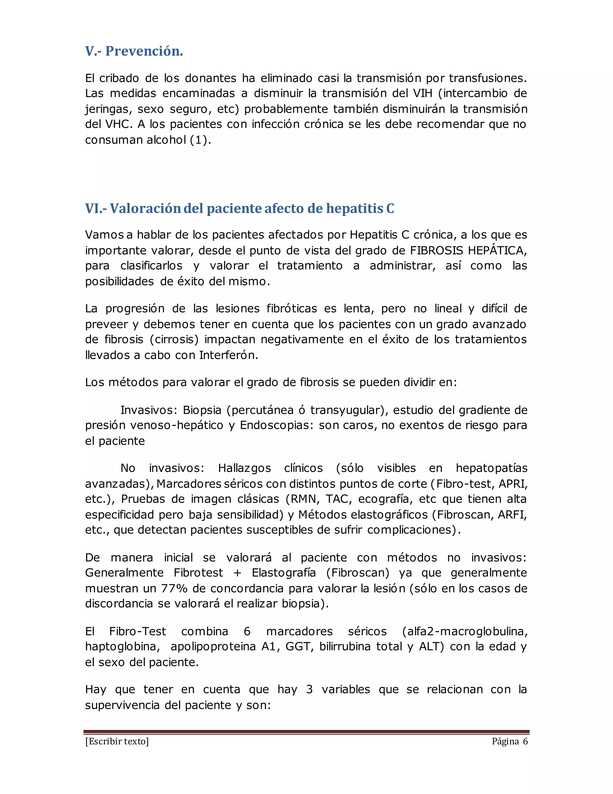 [Escribir texto] Página 6
V.- Prevención.
El cribado de los donantes ha eliminado casi la transmisión por transfusiones.
Las medidas encaminadas a disminuir la transmisión del VIH (intercambio de
jeringas, sexo seguro, etc) probablemente también disminuirán la transmisión
del VHC. A los pacientes con infección crónica se les debe recomendar que no
consuman alcohol (1).
VI.- Valoracióndel paciente afecto de hepatitis C
Vamos a hablar de los pacientes afectados por Hepatitis C crónica, a los que es
importante valorar, desde el punto de vista del grado de FIBROSIS HEPÁTICA,
para clasificarlos y valorar el tratamiento a administrar, así como las
posibilidades de éxito del mismo.
La progresión de las lesiones fibróticas es lenta, pero no lineal y difícil de
preveer y debemos tener en cuenta que los pacientes con un grado avanzado
de fibrosis (cirrosis) impactan negativamente en el éxito de los tratamientos
llevados a cabo con Interferón.
Los métodos para valorar el grado de fibrosis se pueden dividir en:
Invasivos: Biopsia (percutánea ó transyugular), estudio del gradiente de
presión venoso-hepático y Endoscopias: son caros, no exentos de riesgo para
el paciente
No invasivos: Hallazgos clínicos (sólo visibles en hepatopatías
avanzadas), Marcadores séricos con distintos puntos de corte (Fibro-test, APRI,
etc.), Pruebas de imagen clásicas (RMN, TAC, ecografía, etc que tienen alta
especificidad pero baja sensibilidad) y Métodos elastográficos (Fibroscan, ARFI,
etc., que detectan pacientes susceptibles de sufrir complicaciones).
De manera inicial se valorará al paciente con métodos no invasivos:
Generalmente Fibrotest + Elastografía (Fibroscan) ya que generalmente
muestran un 77% de concordancia para valorar la lesión (sólo en los casos de
discordancia se valorará el realizar biopsia).
El Fibro-Test combina 6 marcadores séricos (alfa2-macroglobulina,
haptoglobina, apolipoproteina A1, GGT, bilirrubina total y ALT) con la edad y
el sexo del paciente.
Hay que tener en cuenta que hay 3 variables que se relacionan con la
supervivencia del paciente y son:
 