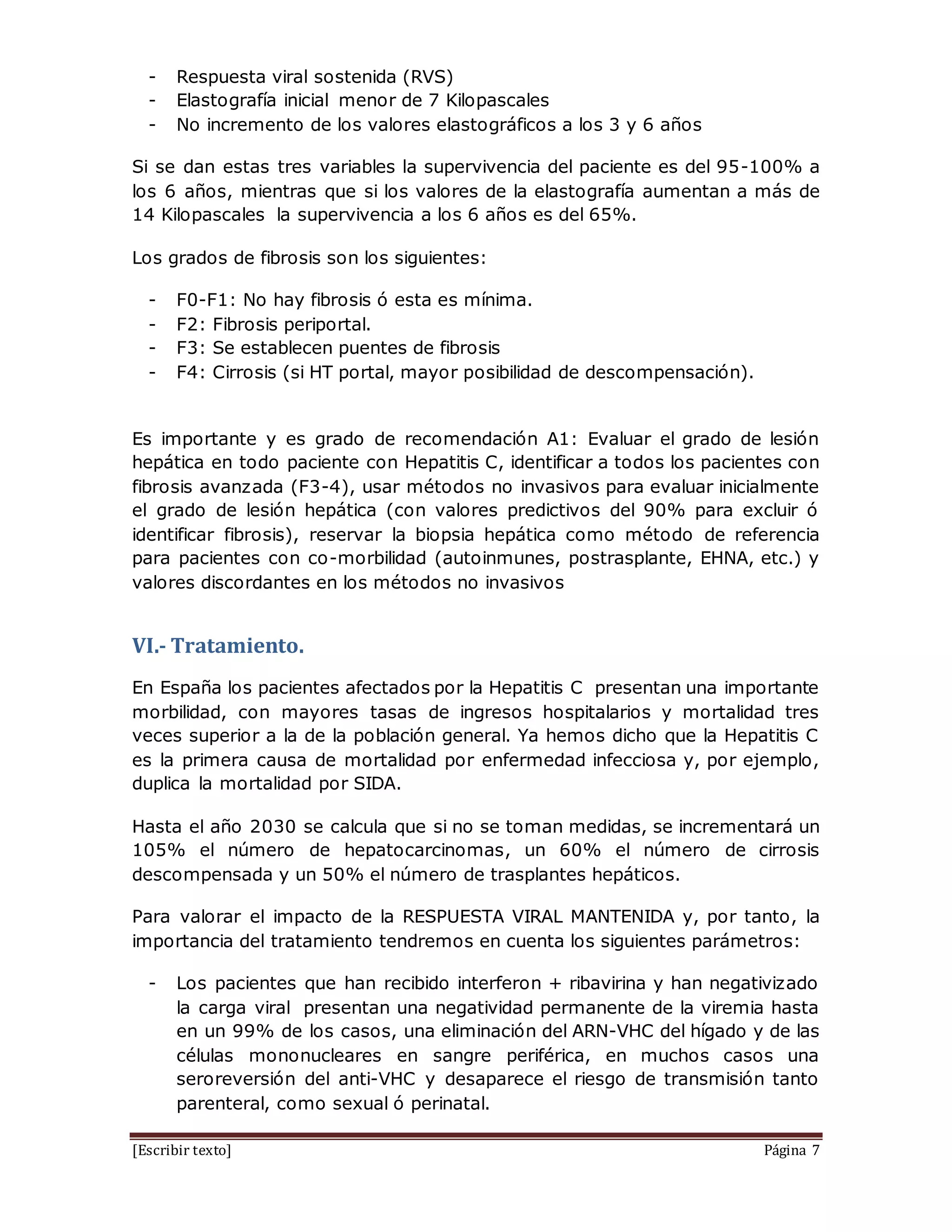 [Escribir texto] Página 7
- Respuesta viral sostenida (RVS)
- Elastografía inicial menor de 7 Kilopascales
- No incremento de los valores elastográficos a los 3 y 6 años
Si se dan estas tres variables la supervivencia del paciente es del 95-100% a
los 6 años, mientras que si los valores de la elastografía aumentan a más de
14 Kilopascales la supervivencia a los 6 años es del 65%.
Los grados de fibrosis son los siguientes:
- F0-F1: No hay fibrosis ó esta es mínima.
- F2: Fibrosis periportal.
- F3: Se establecen puentes de fibrosis
- F4: Cirrosis (si HT portal, mayor posibilidad de descompensación).
Es importante y es grado de recomendación A1: Evaluar el grado de lesión
hepática en todo paciente con Hepatitis C, identificar a todos los pacientes con
fibrosis avanzada (F3-4), usar métodos no invasivos para evaluar inicialmente
el grado de lesión hepática (con valores predictivos del 90% para excluir ó
identificar fibrosis), reservar la biopsia hepática como método de referencia
para pacientes con co-morbilidad (autoinmunes, postrasplante, EHNA, etc.) y
valores discordantes en los métodos no invasivos
VI.- Tratamiento.
En España los pacientes afectados por la Hepatitis C presentan una importante
morbilidad, con mayores tasas de ingresos hospitalarios y mortalidad tres
veces superior a la de la población general. Ya hemos dicho que la Hepatitis C
es la primera causa de mortalidad por enfermedad infecciosa y, por ejemplo,
duplica la mortalidad por SIDA.
Hasta el año 2030 se calcula que si no se toman medidas, se incrementará un
105% el número de hepatocarcinomas, un 60% el número de cirrosis
descompensada y un 50% el número de trasplantes hepáticos.
Para valorar el impacto de la RESPUESTA VIRAL MANTENIDA y, por tanto, la
importancia del tratamiento tendremos en cuenta los siguientes parámetros:
- Los pacientes que han recibido interferon + ribavirina y han negativizado
la carga viral presentan una negatividad permanente de la viremia hasta
en un 99% de los casos, una eliminación del ARN-VHC del hígado y de las
células mononucleares en sangre periférica, en muchos casos una
seroreversión del anti-VHC y desaparece el riesgo de transmisión tanto
parenteral, como sexual ó perinatal.
 