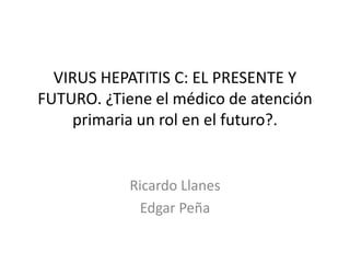 VIRUS HEPATITIS C: EL PRESENTE Y
FUTURO. ¿Tiene el médico de atención
primaria un rol en el futuro?.
Ricardo Llanes
Edgar Peña
 