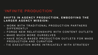 ‘INFINITE PRODUCTION’
S H I F T S I N A G E N C Y P R O D U C T I O N , E M B O D Y I N G T H E
L A R G E R A G E N C Y M I S S I O N :
– W O R K W I T H T R A D I T I O N A L P R O D U C T I O N PA R T N E R S
D I F F E R E N T LY
– F O R G E N E W R E L AT I O N S H I P S W I T H C O N T E N T O U T L E T S
– M A K E M U C H M O R E O U R S E LV E S
– H AV E S C A L E - B A S E D P R O D U C T I O N O U T L E T S F O R M A S S
P R O D U C T I O N A N D C U R AT I O N
- T I E E X E C U T I O N M O R E I N T R I C AT E LY W I T H S T R AT E G Y
 