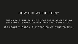 HOW DID WE DO THIS?
T U R N S O U T, T H E TA L E N T S U C C E S S F U L AT C R E AT I N G
B I G S T U F F, I S G O O D AT M A K I N G S M A L L S T U F F T O O .
I T S A B O U T T H E I D E A , T H E S T O R I E S W E W A N T T O T E L L .
 