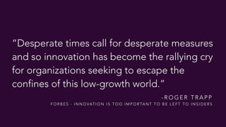 “Desperate times call for desperate measures  
and so innovation has become the rallying cry
for organizations seeking to escape the
confines of this low-growth world.”
- R O G E R T R A P P  
F O R B E S - I N N O VAT I O N I S T O O I M P O R TA N T T O B E L E F T T O I N S I D E R S
 