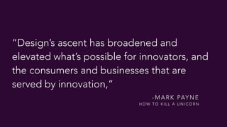“Design’s ascent has broadened and
elevated what’s possible for innovators, and
the consumers and businesses that are
served by innovation,”
- M A R K PAY N E  
H O W T O K I L L A U N I C O R N
 
