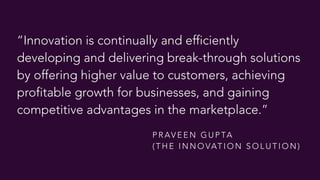 “Innovation is continually and efficiently
developing and delivering break-through solutions
by offering higher value to customers, achieving
profitable growth for businesses, and gaining
competitive advantages in the marketplace.”
P R AV E E N G U P TA  
( T H E I N N O VAT I O N S O L U T I O N )
 
