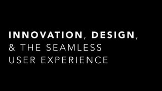 I N N O VAT I O N , D E S I G N ,  
& T H E S E A M L E S S  
U S E R E X P E R I E N C E
 