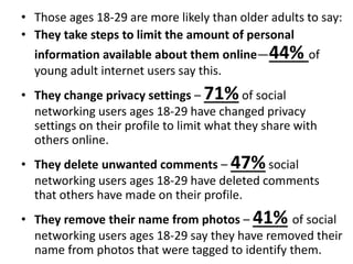 • Those ages 18-29 are more likely than older adults to say:
• They take steps to limit the amount of personal
information available about them online—44% of
young adult internet users say this.
• They change privacy settings – 71%of social
networking users ages 18-29 have changed privacy
settings on their profile to limit what they share with
others online.
• They delete unwanted comments – 47%social
networking users ages 18-29 have deleted comments
that others have made on their profile.
• They remove their name from photos – 41% of social
networking users ages 18-29 say they have removed their
name from photos that were tagged to identify them.
 