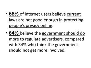 • 68% of internet users believe current
laws are not good enough in protecting
people’s privacy online.
• 64% believe the government should do
more to regulate advertisers, compared
with 34% who think the government
should not get more involved.
 