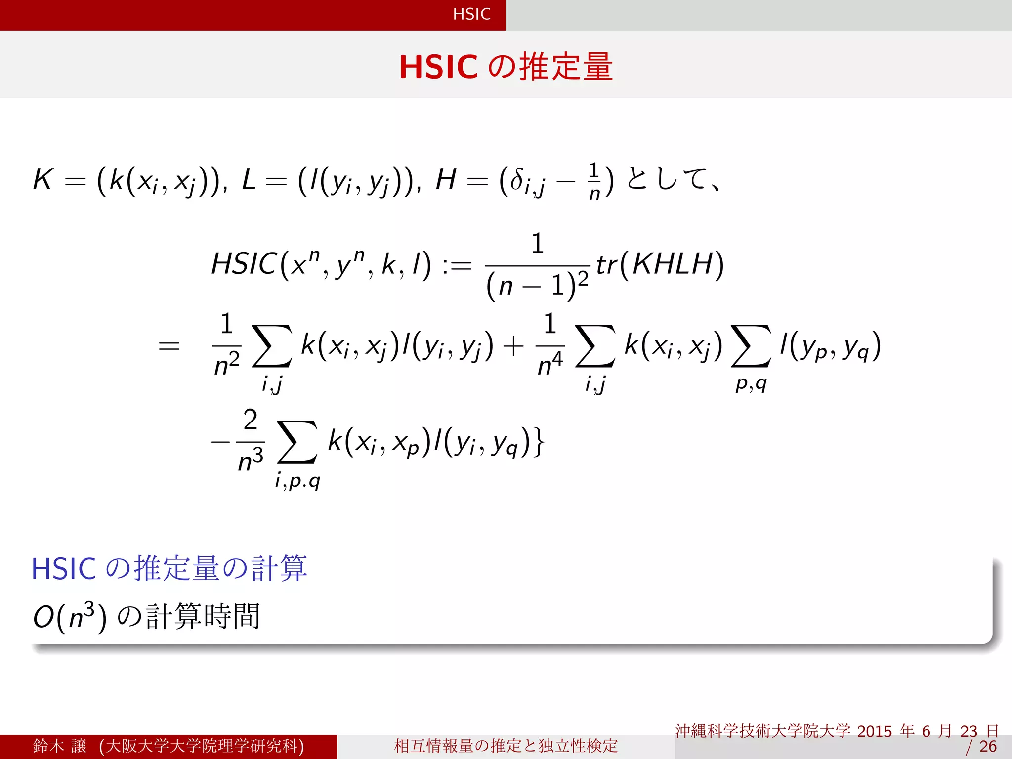 HSIC
HSIC の推定量
K = (k(xi , xj )), L = (l(yi , yj )), H = (δi,j − 1
n ) として、
HSIC(xn
, yn
, k, l) :=
1
(n − 1)2
tr(KHLH)
=
1
n2
∑
i,j
k(xi , xj )l(yi , yj ) +
1
n4
∑
i,j
k(xi , xj )
∑
p,q
l(yp, yq)
−
2
n3
∑
i,p.q
k(xi , xp)l(yi , yq)}
.
HSIC の推定量の計算
..
......O(n3) の計算時間
鈴木 譲 (大阪大学大学院理学研究科) 相互情報量の推定と独立性検定
沖縄科学技術大学院大学 2015 年 6 月 23 日 
/ 26
 
