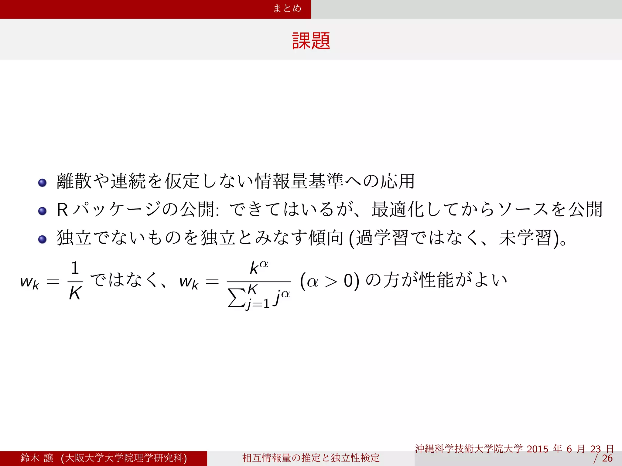 まとめ
課題
離散や連続を仮定しない情報量基準への応用
R パッケージの公開: できてはいるが、最適化してからソースを公開
独立でないものを独立とみなす傾向 (過学習ではなく、未学習)。
wk =
1
K
ではなく、wk =
kα
∑K
j=1 jα
(α > 0) の方が性能がよい
鈴木 譲 (大阪大学大学院理学研究科) 相互情報量の推定と独立性検定
沖縄科学技術大学院大学 2015 年 6 月 23 日 
/ 26
 