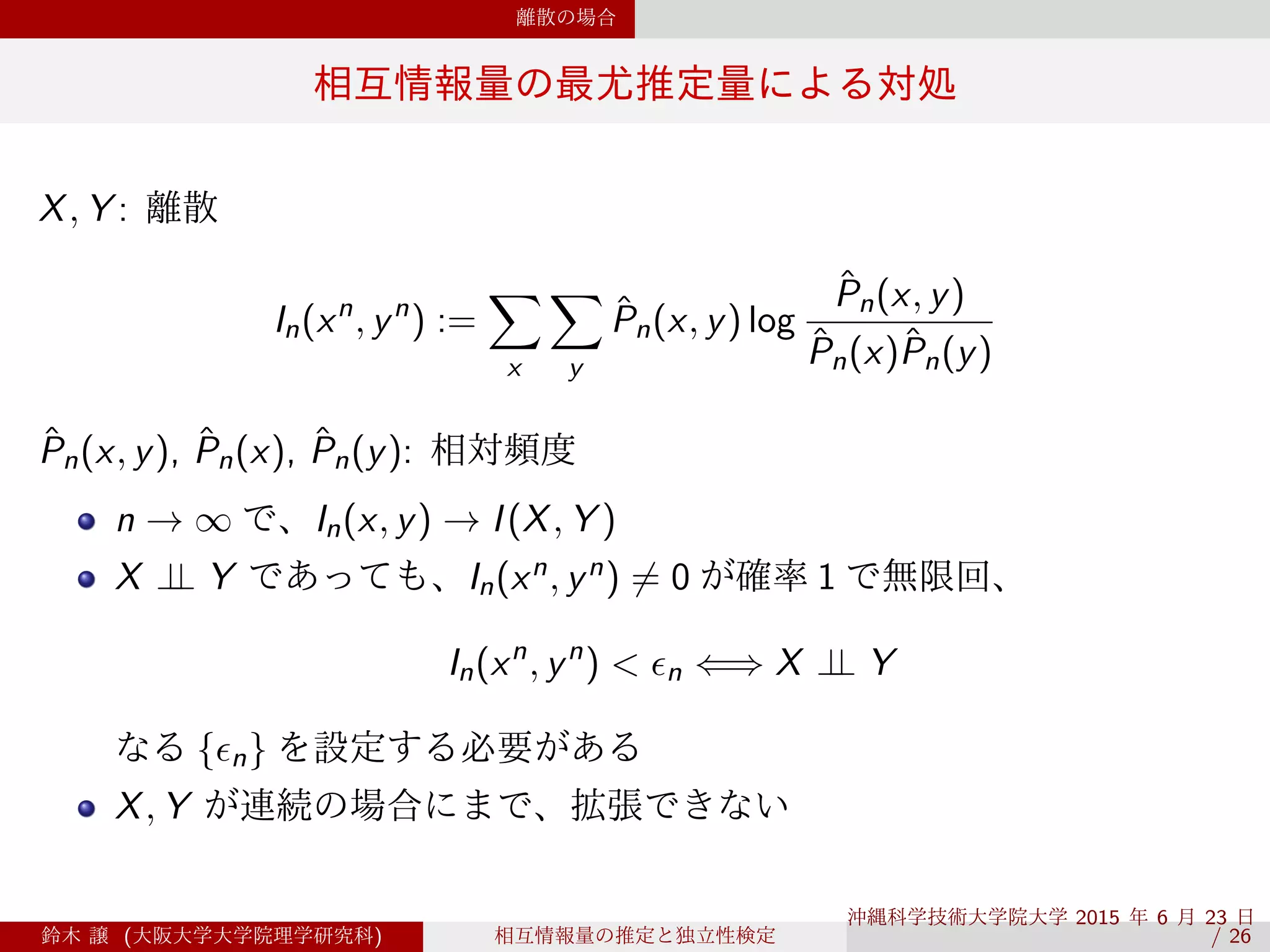 離散の場合
相互情報量の最尤推定量による対処
X, Y : 離散
In(xn
, yn
) :=
∑
x
∑
y
ˆPn(x, y) log
ˆPn(x, y)
ˆPn(x)ˆPn(y)
ˆPn(x, y), ˆPn(x), ˆPn(y): 相対頻度
n → ∞ で、In(x, y) → I(X, Y )
X ⊥⊥ Y であっても、In(xn, yn) ̸= 0 が確率 1 で無限回、
In(xn
, yn
) < ϵn ⇐⇒ X ⊥⊥ Y
なる {ϵn} を設定する必要がある
X, Y が連続の場合にまで、拡張できない
鈴木 譲 (大阪大学大学院理学研究科) 相互情報量の推定と独立性検定
沖縄科学技術大学院大学 2015 年 6 月 23 日 
/ 26
 