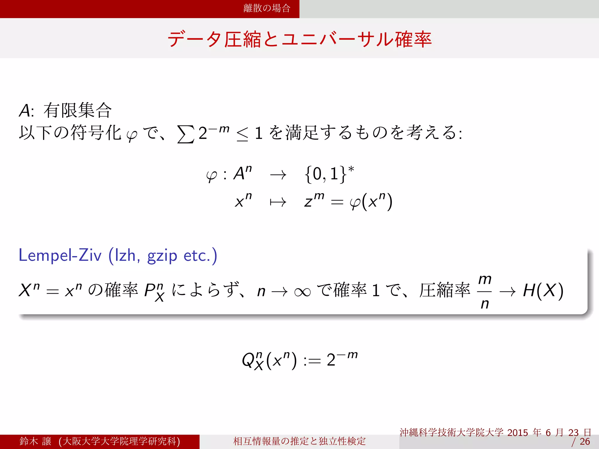 離散の場合
データ圧縮とユニバーサル確率
A: 有限集合
以下の符号化 φ で、
∑
2−m ≤ 1 を満足するものを考える:
φ : An
→ {0, 1}∗
xn
→ zm
= φ(xn
)
.
Lempel-Ziv (lzh, gzip etc.)
..
......
Xn = xn の確率 Pn
X によらず、n → ∞ で確率 1 で、圧縮率
m
n
→ H(X)
Qn
X (xn
) := 2−m
鈴木 譲 (大阪大学大学院理学研究科) 相互情報量の推定と独立性検定
沖縄科学技術大学院大学 2015 年 6 月 23 日 
/ 26
 