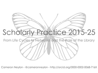 Scholarly Practice 2015-25
From Life Cycles to Networks and the Role of the Library
Cameron Neylon - @cameronneylon - http://orcid.org/0000-0002-0068-716X
 