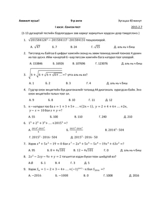 Амжилт хүсье! 9-р анги Хугацаа 40 минут
I хэсэг. Сонгох тест 2015.2.7
(1-13 дугаартай тестийн бодлогуудын зөв хариуг хариултын хуудсан дээр тэмдэглэнэ.)
1. √2015841242 − 201584117 ∙ 201584131 тооцоолоорой.
А. √47 Б. 7 В. 24 Г. √55 Д. аль нь ч биш
2. Төгсгөлд нь байгаа 6 цифрыг хамгийн эхэнд нь зөөж тавихад эхний тооноос 4 дахин
их тоо үүснэ. Ийм чанартай 6 –аар төгссөн хамгийн бага натурал тоог олоорой.
А. 153846 Б. 16926 В. 107696 Г. 123076 Д. аль нь ч биш
3. √6 + √6 + √6 + √6+ .. . =? утга аль нь вэ?
А. 1 Б. 2 В. 3 Г. 4 Д. аль нь ч биш
4. Гүдгэр олон өнцөгтийн бүх диагоналийг татахад 44 диагональ зурагдсан байв. Энэ
олон өнцөгтийн талын тоог ол.
А. 9 Б. 8 В. 10 Г. 11 Д. 12
5. 𝑛 – натурал тоо ба 𝑥 = 1 + 3 + 5+ . . . +(2𝑛 − 1), 𝑦 = 2 + 4 + 6+ .. . +2𝑛,
𝑦 − 𝑥 = 10 бол 𝑥 + 𝑦 =?
А. 55 Б. 100 В. 110 Г. 240 Д. 210
6. 13
+ 23
+ 33
+ . . . +20153
=?
А.
20142
∙20152
4
Б.
20152
∙20162
2
В. 20142
∙ 504
Г. 20152
∙ 2016 ∙ 504 Д. 20152
∙ 2016 ∙ 50
7. Хэрэв 𝑥4
+ 5𝑥2
− 19 = 0 бол 𝑥7
− 2𝑥6
+ 5𝑥5
− 5𝑥4
− 19𝑥3
+ 63𝑥2
=?
А. 95 Б. 8 + 4√101 В. 12 − 4√101 Г. 0 Д. аль нь ч биш
8. 2𝑥2
− 2𝑥𝑦 − 9𝑥 + 𝑦 = 2 тэгшитгэл хэдэн бүхэл тоон шийдтэй вэ?
А.∅ Б. 1 В. 4 Г. 3 Д. 5
9. Хэрэв 𝑆 𝑛 = 1 − 2 + 3 − 4+ .. . +(−1) 𝑛+1
∙ 𝑛 бол 𝑆2016 =?
А. −2016 Б. −1008 В. 0 Г. 1008 Д. 2016
 