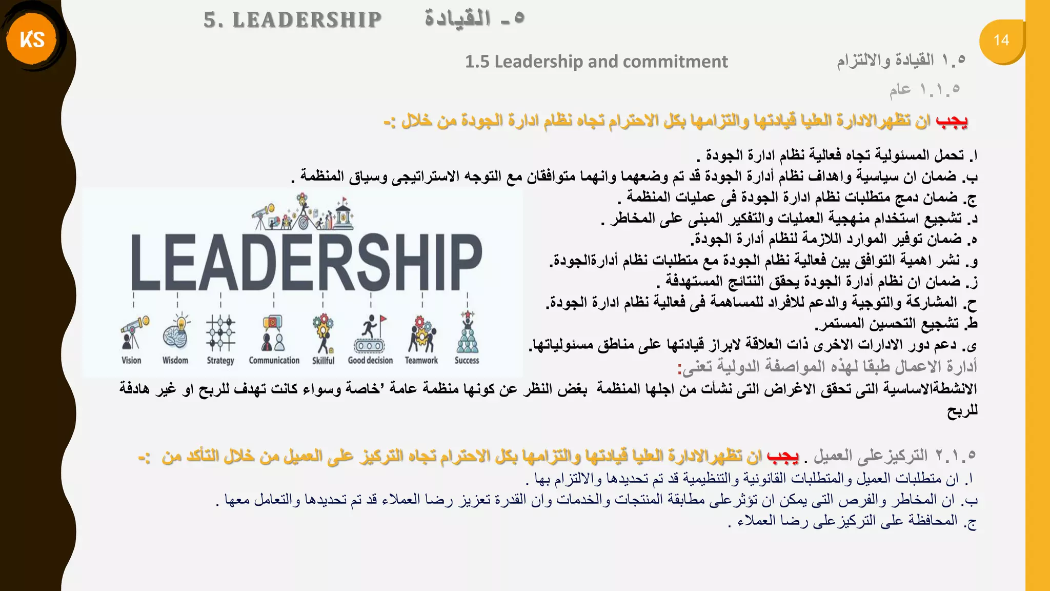 14
5-‫انميادج‬
1.5 Leadership and commitment 1.5‫وااللتزام‬ ‫المٌادة‬
1.1.5‫عام‬
‫ٌجب‬‫خالل‬ ‫من‬ ‫الجودة‬ ‫ادارة‬ ‫نظام‬ ‫تجاه‬ ‫االحترام‬ ‫بكل‬ ‫والتزامها‬ ‫لٌادتها‬ ‫العلٌا‬ ‫تظهراالدارة‬ ‫ان‬:-
‫ا‬.‫الجودة‬ ‫ادارة‬ ‫نظام‬ ‫فعالٌة‬ ‫تجاه‬ ‫المسئولٌة‬ ‫تحمل‬.
‫ب‬.‫المنظمة‬ ‫وسٌاق‬ ‫االستراتٌجى‬ ‫التوجه‬ ‫مع‬ ‫متوافمان‬ ‫وانهما‬ ‫وضعهما‬ ‫تم‬ ‫لد‬ ‫الجودة‬ ‫أدارة‬ ‫نظام‬ ‫واهداف‬ ‫سٌاسٌة‬ ‫ان‬ ‫ضمان‬.
‫ج‬.‫المنظمة‬ ‫عملٌات‬ ‫فى‬ ‫الجودة‬ ‫ادارة‬ ‫نظام‬ ‫متطلبات‬ ‫دمج‬ ‫ضمان‬.
‫د‬.‫المخاطر‬ ‫على‬ ‫المبنى‬ ‫والتفكٌر‬ ‫العملٌات‬ ‫منهجٌة‬ ‫استخدام‬ ‫تشجٌع‬.
‫ه‬.‫الجودة‬ ‫أدارة‬ ‫لنظام‬ ‫الالزمة‬ ‫الموارد‬ ‫توفٌر‬ ‫ضمان‬.
‫و‬.‫أدارةالجودة‬ ‫نظام‬ ‫متطلبات‬ ‫مع‬ ‫الجودة‬ ‫نظام‬ ‫فعالٌة‬ ‫بٌن‬ ‫التوافك‬ ‫اهمٌة‬ ‫نشر‬.
‫ز‬.‫المستهدفة‬ ‫النتائج‬ ‫ٌحمك‬ ‫الجودة‬ ‫أدارة‬ ‫نظام‬ ‫ان‬ ‫ضمان‬.
‫ح‬.‫الجودة‬ ‫ادارة‬ ‫نظام‬ ‫فعالٌة‬ ‫فى‬ ‫للمساهمة‬ ‫لالفراد‬ ‫والدعم‬ ‫والتوجٌة‬ ‫المشاركة‬.
‫ط‬.‫المستمر‬ ‫التحسٌن‬ ‫تشجٌع‬.
‫ى‬.‫مسئولٌاتها‬ ‫مناطك‬ ‫على‬ ‫لٌادتها‬ ‫البراز‬ ‫العاللة‬ ‫ذات‬ ‫االخرى‬ ‫االدارات‬ ‫دور‬ ‫دعم‬.
‫تعنى‬ ‫الدولٌة‬ ‫المواصفة‬ ‫لهذه‬ ‫طبما‬ ‫االعمال‬ ‫أدارة‬:
‫عامة‬ ‫منظمة‬ ‫كونها‬ ‫عن‬ ‫النظر‬ ‫بغض‬ ‫المنظمة‬ ‫اجلها‬ ‫من‬ ‫نشأت‬ ‫التى‬ ‫االغراض‬ ‫تحمك‬ ‫التى‬ ‫االنشطةاالساسٌة‬’‫هادفة‬ ‫غٌر‬ ‫او‬ ‫للربح‬ ‫تهدف‬ ‫كانت‬ ‫وسواء‬ ‫خاصة‬
‫للربح‬
2.1.5‫العمٌل‬ ‫التركٌزعلى‬.‫ٌجب‬‫من‬ ‫التأكد‬ ‫خالل‬ ‫من‬ ‫العمٌل‬ ‫على‬ ‫التركٌز‬ ‫تجاه‬ ‫االحترام‬ ‫بكل‬ ‫والتزامها‬ ‫لٌادتها‬ ‫العلٌا‬ ‫تظهراالدارة‬ ‫ان‬:-
‫ا‬.‫بها‬ ‫وااللتزام‬ ‫تحديدها‬ ‫تم‬ ‫قد‬ ‫والتنظيمية‬ ‫القانونية‬ ‫والمتطلبات‬ ‫العميل‬ ‫متطلبات‬ ‫ان‬.
‫ب‬.‫معها‬ ‫والتعامل‬ ‫تحديدها‬ ‫تم‬ ‫قد‬ ‫العمالء‬ ‫رضا‬ ‫تعزيز‬ ‫القدرة‬ ‫وان‬ ‫والخدمات‬ ‫المنتجات‬ ‫مطابقة‬ ‫تؤثرعلى‬ ‫ان‬ ‫يمكن‬ ‫التى‬ ‫والفرص‬ ‫المخاطر‬ ‫ان‬.
‫ج‬.‫العمالء‬ ‫رضا‬ ‫التركيزعلى‬ ‫على‬ ‫المحافظة‬.
5. LEADERSHIP
 