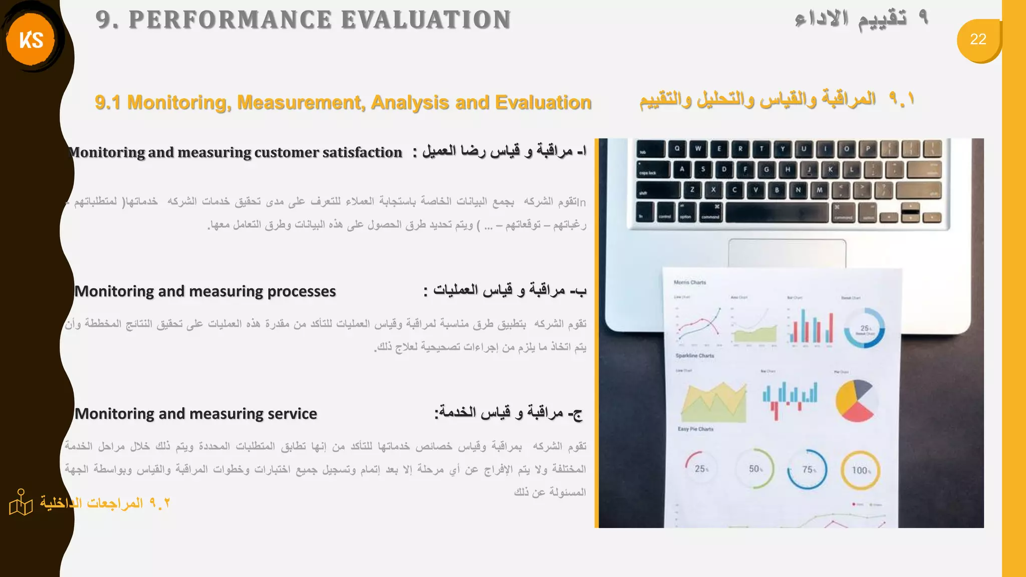 22
9‫ذمييى‬‫االداء‬9. PERFORMANCE EVALUATION
9.1‫والتمٌٌم‬ ‫والتحلٌل‬ ‫والمٌاس‬ ‫المرالبة‬
In‫تموم‬‫الشركه‬‫بجمع‬‫البٌانات‬‫الخاصة‬‫باستجابة‬‫العمالء‬‫للتعرف‬‫على‬‫مدى‬‫تحمٌك‬‫خدمات‬‫الشركه‬‫خدماتها‬(‫لمتطلباتهم‬-
‫رغباتهم‬–‫تولعاتهم‬–…)‫وٌتم‬‫تحدٌد‬‫طرق‬‫الحصول‬‫على‬‫هذه‬‫البٌانات‬‫وطرق‬‫التعامل‬‫معها‬.
‫ب‬-‫مرالبة‬‫و‬‫لٌاس‬‫العملٌات‬:Monitoring and measuring processes
‫تموم‬‫الشركه‬‫بتطبٌك‬‫طرق‬‫مناسبة‬‫لمرالبة‬‫ولٌاس‬‫العملٌات‬‫للتأكد‬‫من‬‫ممدرة‬‫هذه‬‫العملٌات‬‫على‬‫تحمٌك‬‫النتائج‬‫المخططة‬‫وأن‬
‫ٌتم‬‫اتخاذ‬‫ما‬‫ٌلزم‬‫من‬‫إجراءات‬‫تصحٌحٌة‬‫لعالج‬‫ذلن‬.
‫ج‬-‫مرالبة‬‫و‬‫لٌاس‬‫الخدمة‬:Monitoring and measuring service
‫تموم‬‫الشركه‬‫بمرالبة‬‫ولٌاس‬‫خصائص‬‫خدماتها‬‫للتأكد‬‫من‬‫إنها‬‫تطابك‬‫المتطلبات‬‫المحددة‬‫وٌتم‬‫ذلن‬‫خالل‬‫مراحل‬‫الخدمة‬
‫المختلفة‬‫وال‬‫ٌتم‬‫اإلفراج‬‫عن‬‫أي‬‫مرحلة‬‫إال‬‫بعد‬‫إتمام‬‫وتسجٌل‬‫جمٌع‬‫اختبارات‬‫وخطوات‬‫المرالبة‬‫والمٌاس‬‫وبواسطة‬‫الجهة‬
‫المسئولة‬‫عن‬‫ذلن‬
‫ا‬-‫مرالبة‬‫و‬‫لٌاس‬‫رضا‬‫العمٌل‬:Monitoring and measuring customer satisfaction
9.2‫الداخلٌة‬ ‫المراجعات‬
9.1 Monitoring, Measurement, Analysis and Evaluation
 