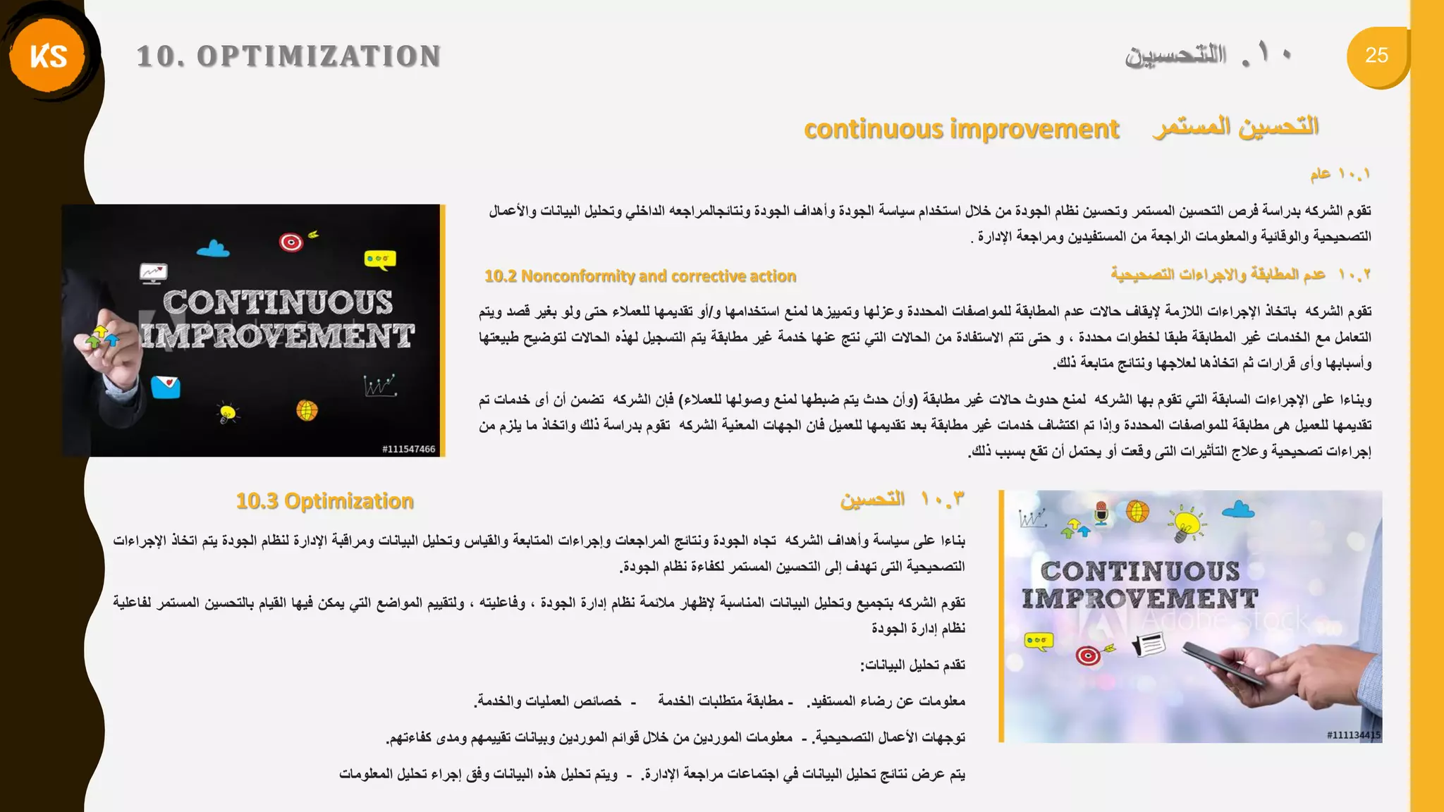 2510.ٍ‫سي‬‫نرذ‬‫ا‬10. OPTIMIZATION
continuous improvement ‫المستمر‬ ‫التحسٌن‬
10.1‫عام‬
‫و‬ ً‫الداخل‬ ‫ونتائجالمراجعه‬ ‫الجودة‬ ‫وأهداف‬ ‫الجودة‬ ‫سٌاسة‬ ‫استخدام‬ ‫خالل‬ ‫من‬ ‫الجودة‬ ‫نظام‬ ‫وتحسٌن‬ ‫المستمر‬ ‫التحسٌن‬ ‫فرص‬ ‫بدراسة‬ ‫الشركه‬ ‫تموم‬‫تحل‬‫واألعمال‬ ‫البٌانات‬ ‫ٌل‬
‫التصحٌحٌة‬‫اإلدارة‬ ‫ومراجعة‬ ‫المستفٌدٌن‬ ‫من‬ ‫الراجعة‬ ‫والمعلومات‬ ‫والولائٌة‬.
10.2‫عدم‬‫المطابمة‬‫واالجراءات‬‫التصحٌحٌة‬10.2 Nonconformity and corrective action
‫تموم‬‫الشركه‬‫باتخاذ‬‫اإلجراءات‬‫الالزمة‬‫إلٌماف‬‫حاالت‬‫عدم‬‫المطابمة‬‫للمواصفات‬‫المحددة‬‫وعزلها‬‫وتمٌٌزها‬‫لمنع‬‫استخدامها‬‫و‬/‫أو‬‫تمدٌمها‬‫للعمالء‬‫حتى‬‫ولو‬‫بغٌر‬‫لصد‬‫وٌتم‬
‫التعامل‬‫مع‬‫الخدمات‬‫غٌر‬‫المطابمة‬‫طبما‬‫لخطوات‬‫محددة‬,‫و‬‫حتى‬‫تتم‬‫االستفادة‬‫من‬‫الحاالت‬ً‫الت‬‫نتج‬‫عنها‬‫خدمة‬‫غٌر‬‫مطابمة‬‫ٌتم‬‫التسجٌل‬‫لهذه‬‫الحاالت‬‫لتوضٌح‬‫طبٌعتها‬
‫وأسبابها‬‫وأى‬‫لرارات‬‫ثم‬‫اتخاذها‬‫لعالجها‬‫ونتائج‬‫متابعة‬‫ذلن‬.
‫وبناءا‬‫على‬‫اإلجراءات‬‫السابمة‬ً‫الت‬‫تموم‬‫بها‬‫الشركه‬‫لمنع‬‫حدوث‬‫حاالت‬‫غٌر‬‫مطابمة‬(‫وأن‬‫حدث‬‫ٌتم‬‫ضبطها‬‫لمنع‬‫وصولها‬‫للعمالء‬)‫فإن‬‫الشركه‬‫تضمن‬‫أن‬‫أى‬‫خدمات‬‫تم‬
‫تمدٌمها‬‫للعمٌل‬‫هى‬‫مطابمة‬‫للمواصفات‬‫المحددة‬‫وإذا‬‫تم‬‫اكتشاف‬‫خدمات‬‫غٌر‬‫مطابمة‬‫بعد‬‫تمدٌمها‬‫للعمٌل‬‫فان‬‫الجهات‬‫المعنٌة‬‫الشركه‬‫تموم‬‫بدراسة‬‫ذلن‬‫واتخاذ‬‫ما‬‫ٌلزم‬‫من‬
‫إجراءات‬‫تصحٌحٌة‬‫وعالج‬‫التأثٌرات‬‫التى‬‫ولعت‬‫أو‬‫ٌحتمل‬‫أن‬‫تمع‬‫بسبب‬‫ذلن‬.
10.3‫التحسٌن‬10.3 Optimization
‫بناءا‬‫على‬‫سٌاسة‬‫وأهداف‬‫الشركه‬‫تجاه‬‫الجودة‬‫ونتائج‬‫المراجعات‬‫وإجراءات‬‫المتابعة‬‫والمٌاس‬‫وتحلٌل‬‫البٌانات‬‫ومرالبة‬‫اإلدارة‬‫لنظام‬‫الجودة‬‫ٌتم‬‫اتخاذ‬‫اإلجراءات‬
‫التصحٌحٌة‬‫التى‬‫تهدف‬‫إلى‬‫التحسٌن‬‫المستمر‬‫لكفاءة‬‫نظام‬‫الجودة‬.
‫تموم‬‫الشركه‬‫بتجمٌع‬‫وتحلٌل‬‫البٌانات‬‫المناسبة‬‫إلظهار‬‫مالئمة‬‫نظام‬‫إدارة‬‫الجودة‬,‫وفاعلٌته‬,‫ولتمٌٌم‬‫المواضع‬ً‫الت‬‫ٌمكن‬‫فٌها‬‫المٌام‬‫بالتحسٌن‬‫المستمر‬‫لفاعلٌة‬
‫نظام‬‫إدارة‬‫الجودة‬
‫تمدم‬‫تحلٌل‬‫البٌانات‬:
‫معلومات‬‫عن‬‫رضاء‬‫المستفٌد‬.-‫مطابمة‬‫متطلبات‬‫الخدمة‬-‫خصائص‬‫العملٌات‬‫والخدمة‬.
‫توجهات‬‫األعمال‬‫التصحٌحٌة‬.-‫معلومات‬‫الموردٌن‬‫من‬‫خالل‬‫لوائم‬‫الموردٌن‬‫وبٌانات‬‫تمٌٌمهم‬‫ومدى‬‫كفاءتهم‬.
‫ٌتم‬‫عرض‬‫نتائج‬‫تحلٌل‬‫البٌانات‬ً‫ف‬‫اجتماعات‬‫مراجعة‬‫اإلدارة‬.-‫وٌتم‬‫تحلٌل‬‫هذه‬‫البٌانات‬‫وفك‬‫إجراء‬‫تحلٌل‬‫المعلومات‬
 