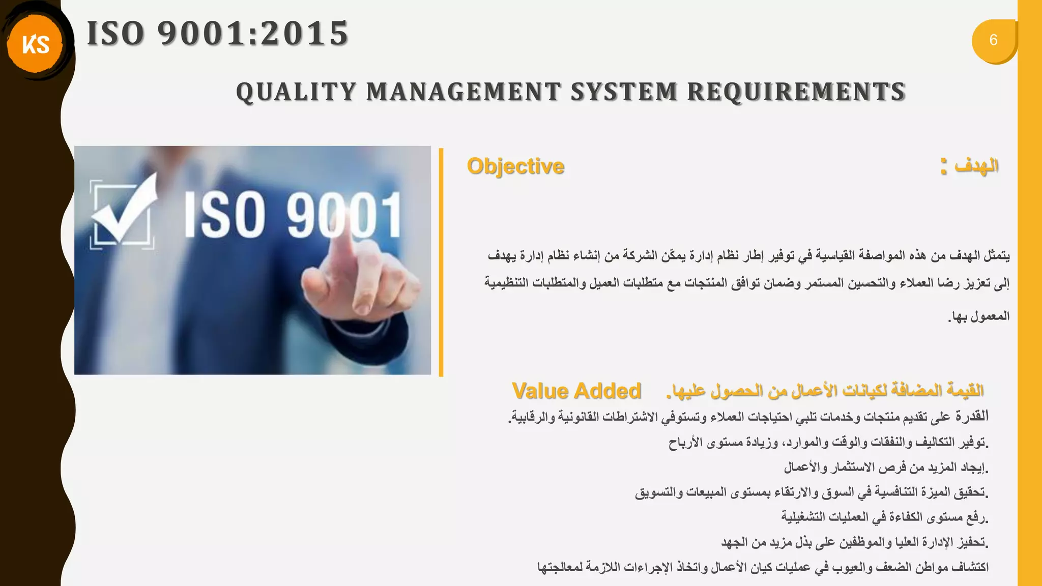 6ISO 9001:2015
QUALITY MANAGEMENT SYSTEM REQUIREMENTS
Value Added . ٍ‫ي‬ ‫األػًال‬ ‫نكياَاخ‬ ‫انًضافح‬ ‫انميًح‬‫ػهيها‬ ‫انذصىل‬::
‫ا‬‫نمذسج‬‫وانشلاتيح‬ ‫انماَىَيح‬ ‫االشرشاطاخ‬ ‫وذسرىفي‬ ‫انؼًالء‬ ‫ادرياجاخ‬ ‫ذهثي‬ ‫وخذياخ‬ ‫يُرجاخ‬ ‫ذمذيى‬ ً‫ػه‬.
‫األستاح‬ ‫يسرىي‬ ‫وصيادج‬ ،‫وانًىاسد‬ ‫وانىلد‬ ‫وانُفماخ‬ ‫انركانيف‬ ‫.ذىفيش‬
‫واألػًال‬ ‫االسرثًاس‬ ‫فشص‬ ٍ‫ي‬ ‫انًضيذ‬ ‫.إيجاد‬
‫وانرسىيك‬ ‫انًثيؼاخ‬ ‫تًسرىي‬ ‫واالسذماء‬ ‫انسىق‬ ‫في‬ ‫انرُافسيح‬ ‫انًيضج‬ ‫.ذذميك‬
‫انرشغيهيح‬ ‫انؼًهياخ‬ ‫في‬ ‫انكفاءج‬ ‫يسرىي‬ ‫.سفغ‬
‫انجهذ‬ ٍ‫ي‬ ‫يضيذ‬ ‫تزل‬ ً‫ػه‬ ٍ‫وانًىظفي‬ ‫انؼهيا‬ ‫اإلداسج‬ ‫.ذذفيض‬
‫نًؼانجرها‬ ‫انالصيح‬ ‫اإلجشاءاخ‬ ‫واذخار‬ ‫األػًال‬ ٌ‫كيا‬ ‫ػًهياخ‬ ‫في‬ ‫وانؼيىب‬ ‫انضؼف‬ ٍ‫يىاط‬ ‫اكرشاف‬
‫ٌهدف‬ ‫إدارة‬ ‫نظام‬ ‫إنشاء‬ ‫من‬ ‫الشركة‬ ‫ّن‬‫ك‬‫ٌم‬ ‫إدارة‬ ‫نظام‬ ‫إطار‬ ‫توفٌر‬ ً‫ف‬ ‫المٌاسٌة‬ ‫المواصفة‬ ‫هذه‬ ‫من‬ ‫الهدف‬ ‫ٌتمثل‬
‫التنظٌمٌة‬ ‫والمتطلبات‬ ‫العمٌل‬ ‫متطلبات‬ ‫مع‬ ‫المنتجات‬ ‫توافك‬ ‫وضمان‬ ‫المستمر‬ ‫والتحسٌن‬ ‫العمالء‬ ‫رضا‬ ‫تعزٌز‬ ‫إلى‬
‫بها‬ ‫المعمول‬.
‫الهدف‬:Objective
 