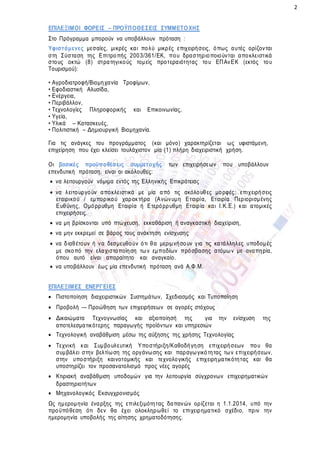2
ΕΠΙΛΕΞΙΜΟΙ ΦΟΡΕΙΣ – ΠΡΟΫΠΟΘΕΣΕΙΣ ΣΥΜΜΕΤΟΧΗΣ
Στο Πρόγραμμα μπορούν να υποβάλλουν πρόταση :
Υφιστάμενες μεσαίες, μικρές και πολύ μικρές επιχειρήσεις, όπως αυτές ορίζονται
στη Σύσταση της Επιτροπής 2003/361/ΕΚ, που δραστηριοποιούνται αποκλειστικά
στους οκτώ (8) στρατηγικούς τομείς προτεραιότητας του ΕΠΑνΕΚ (εκτός του
Τουρισμού):
• Αγροδιατροφή/Βιομηχανία Τροφίμων,
• Εφοδιαστική Αλυσίδα,
• Ενέργεια,
• Περιβάλλον,
• Τεχνολογίες Πληροφορικής και Επικοινωνίας,
• Υγεία,
• Υλικά – Κατασκευές,
• Πολιτιστική – Δημιουργική Βιομηχανία.
Για τις ανάγκες του προγράμματος (και μόνο) χαρακτηρίζεται ως υφιστάμενη,
επιχείρηση που έχει κλείσει τουλάχιστον μία (1) πλήρη διαχειριστική χρήση.
Οι βασικές προϋποθέσεις συμμετοχής των επιχειρήσεων που υποβάλλουν
επενδυτική πρόταση, είναι οι ακόλουθες:
 να λειτουργούν νόμιμα εντός της Ελληνικής Επικράτειας
 να λειτουργούν αποκλειστικά με μία από τις ακόλουθες μορφές: επιχειρήσεις
εταιρικού / εμπορικού χαρακτήρα (Ανώνυμη Εταιρία, Εταιρία Περιορισμένης
Ευθύνης, Ομόρρυθμη Εταιρία ή Ετερόρρυθμη Εταιρία και Ι.Κ.Ε.) και ατομικές
επιχειρήσεις.
 να μη βρίσκονται υπό πτώχευση, εκκαθάριση ή αναγκαστική διαχείριση,
 να μην εκκρεμεί σε βάρος τους ανάκτηση ενίσχυσης
 να διαθέτουν ή να δεσμευθούν ότι θα μεριμνήσουν για τις κατάλληλες υποδομές
με σκοπό την ελαχιστοποίηση των εμποδίων πρόσβασης ατόμων με αναπηρία,
όπου αυτό είναι απαραίτητο και αναγκαίο.
 να υποβάλλουν έως μία επενδυτική πρόταση ανά Α.Φ.Μ.
ΕΠΙΛΕΞΙΜΕΣ ΕΝΕΡΓΕΙΕΣ
 Πιστοποίηση διαχειριστικών Συστημάτων, Σχεδιασμός και Τυποποίηση
 Προβολή -– Προώθηση των επιχειρήσεων σε αγορές στόχους
 Δικαιώματα Τεχνογνωσίας και αξιοποίησή της για την ενίσχυση της
αποτελεσματικότερης παραγωγής προϊόντων και υπηρεσιών
 Τεχνολογική αναβάθμιση μέσω της αύξησης της χρήσης Τεχνολογίας
 Τεχνική και Συμβουλευτική Υποστήριξη/Καθοδήγηση επιχειρήσεων που θα
συμβάλει στην βελτίωση της οργάνωσης και παραγωγικότητας των επιχειρήσεων,
στην υποστήριξη καινοτομικής και τεχνολογικής επιχειρηματικότητας και θα
υποστηρίζει τον προσανατολισμό προς νέες αγορές
 Κτιριακή αναβάθμιση υποδομών για την λειτουργία σύγχρονων επιχειρηματικών
δραστηριοτήτων
 Μηχανολογικός Εκσυγχρονισμός
Ως ημερομηνία έναρξης της επιλεξιμότητας δαπανών ορίζεται η 1.1.2014, υπό την
προϋπόθεση ότι δεν θα έχει ολοκληρωθεί το επιχειρηματικό σχέδιο, πριν την
ημερομηνία υποβολής της αίτησης χρηματοδότησης.
 
