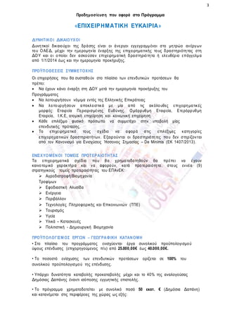 3
Προδημοσίευση που αφορά στο Πρόγραμμα
«ΕΠΙΧΕΙΡΗΜΑΤΙΚΗ ΕΥΚΑΙΡΙΑ»
ΔΥΝΗΤΙΚΟΙ ΔΙΚΑΙΟΥΧΟΙ
Δυνητικοί δικαιούχοι της δράσης είναι οι άνεργοι εγγεγραμμένοι στο μητρώο ανέργων
του ΟΑΕΔ, μέχρι την ημερομηνία έναρξης της επιχειρηματικής τους δραστηριότητας στη
ΔΟΥ και οι οποίοι δεν ασκούσαν επιχειρηματική δραστηριότητα ή ελευθέριο επάγγελμα
από 1/1/2014 έως και την ημερομηνία προκήρυξης.
ΠΡΟΫΠΟΘΕΣΕΙΣ ΣΥΜΜΕΤΟΧΗΣ
Οι επιχειρήσεις που θα συσταθούν στο πλαίσιο των επενδυτικών προτάσεων θα
πρέπει:
 Να έχουν κάνει έναρξη στη ΔΟΥ μετά την ημερομηνία προκήρυξης του
Προγράμματος
 Να λειτουργήσουν νόμιμα εντός της Ελληνικής Επικράτειας
 Να λειτουργήσουν αποκλειστικά με μία από τις ακόλουθες επιχειρηματικές
μορφές: Εταιρεία Περιορισμένης Ευθύνης, Ομόρρυθμη Εταιρεία, Ετερόρρυθμη
Εταιρεία, Ι.Κ.Ε, ατομική επιχείρηση και κοινωνική επιχείρηση.
 Κάθε επιλέξιμο φυσικό πρόσωπο να συμμετέχει στην υποβολή μίας
επενδυτικής πρότασης.
 Το επιχειρηματικό τους σχέδιο να αφορά στις επιλέξιμες κατηγορίες
επιχειρηματικών δραστηριοτήτων. Εξαιρούνται οι δραστηριότητες που δεν στηρίζονται
από τον Κανονισμό για Ενισχύσεις Ήσσονος Σημασίας – De Minimis (EK 1407/2013).
ΕΝΙΣΧΥΟΜΕΝΟΙ ΤΟΜΕΙΣ ΠΡΟΤΕΡΑΙΟΤΗΤΑΣ
Τα επιχειρηματικά σχέδια που θα χρηματοδοτηθούν θα πρέπει να έχουν
καινοτομικό χαρακτήρα και να αφορούν, κατά προτεραιότητα, στους εννέα (9)
στρατηγικούς τομείς προτεραιότητας του ΕΠΑνΕΚ:
Αγροδιατροφή/Βιομηχανία
Τροφίμων
Εφοδιαστική Αλυσίδα
Ενέργεια
Περιβάλλον
Τεχνολογίες Πληροφορικής και Επικοινωνιών (ΤΠΕ)
Τουρισμός
Υγεία
Υλικά – Κατασκευές
Πολιτιστική - Δημιουργική Βιομηχανία
ΠΡΟΫΠΟΛΟΓΙΣΜ ΟΣ ΕΡΓΩΝ – ΓΕΩΓΡΑΦΙΚΗ ΚΑΤΑΝΟΜΗ
• Στο πλαίσιο του προγράμματος ενισχύονται έργα συνολικού προϋπολογισμού
ύψους επένδυσης (επιχορηγούμενος π/υ) από 25.000,00€ έως 40.000,00€.
• Το ποσοστό ενίσχυσης των επενδυτικών προτάσεων ορίζεται σε 100% του
συνολικού προϋπολογισμού της επένδυσης.
• Υπάρχει δυνατότητα καταβολής προκαταβολής μέχρι και το 40% της αναλογούσας
Δημόσιας Δαπάνης έναντι ισόποσης εγγυητικής επιστολής.
• Το πρόγραμμα χρηματοδοτείται με συνολικό ποσό 50 εκατ. € (Δημόσια Δαπάνη)
και κατανέμεται στις περιφέρειες της χώρας ως εξής:
 