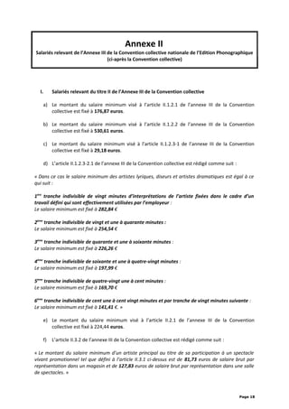 Annexe II
Salariés relevant de l’Annexe III de la Convention collective nationale de l’Edition Phonographique
(ci-après la Convention collective)
I. Salariés relevant du titre II de l’Annexe III de la Convention collective
a) Le montant du salaire minimum visé à l’article II.1.2.1 de l’annexe III de la Convention
collective est fixé à 176,87 euros.
b) Le montant du salaire minimum visé à l’article II.1.2.2 de l’annexe III de la Convention
collective est fixé à 530,61 euros.
c) Le montant du salaire minimum visé à l’article II.1.2.3-1 de l’annexe III de la Convention
collective est fixé à 29,18 euros.
d) L’article II.1.2.3-2.1 de l’annexe III de la Convention collective est rédigé comme suit :
« Dans ce cas le salaire minimum des artistes lyriques, diseurs et artistes dramatiques est égal à ce
qui suit :
1ère
tranche indivisible de vingt minutes d’interprétations de l’artiste fixées dans le cadre d’un
travail défini qui sont effectivement utilisées par l’employeur :
Le salaire minimum est fixé à 282,84 €
2ème
tranche indivisible de vingt et une à quarante minutes :
Le salaire minimum est fixé à 254,54 €
3ème
tranche indivisible de quarante et une à soixante minutes :
Le salaire minimum est fixé à 226,26 €
4ème
tranche indivisible de soixante et une à quatre-vingt minutes :
Le salaire minimum est fixé à 197,99 €
5ème
tranche indivisible de quatre-vingt une à cent minutes :
Le salaire minimum est fixé à 169,70 €
6ème
tranche indivisible de cent une à cent vingt minutes et par tranche de vingt minutes suivante :
Le salaire minimum est fixé à 141,41 €. »
e) Le montant du salaire minimum visé à l’article II.2.1 de l’annexe III de la Convention
collective est fixé à 224,44 euros.
f) L’article II.3.2 de l’annexe III de la Convention collective est rédigé comme suit :
« Le montant du salaire minimum d’un artiste principal au titre de sa participation à un spectacle
vivant promotionnel tel que défini à l’article II.3.1 ci-dessus est de 81,73 euros de salaire brut par
représentation dans un magasin et de 127,83 euros de salaire brut par représentation dans une salle
de spectacles. »
Page 18
 