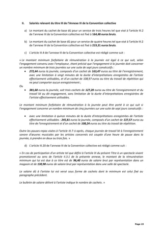 II. Salariés relevant du titre III de l’Annexe III de la Convention collective
a) Le montant du cachet de base dû pour un service de trois heures tel que visé à l’article III.2
de l’annexe III de la Convention collective est fixé à 164,48 euros bruts.
b) Le montant du cachet de base dû pour un service de quatre heures tel que visé à l’article III.2
de l’annexe III de la Convention collective est fixé à 219,31 euros bruts.
c) L’article III.4 de l’annexe III de la Convention collective est rédigé comme suit :
« Le montant minimum forfaitaire de rémunération à la journée est égal à ce qui suit, selon
l’engagement convenu avec l’employeur, étant précisé que l’engagement à la journée doit concerner
un nombre minimum de trois journées sur une suite de sept jours consécutifs :
• 272,44 euros la journée, composés d’un cachet de 163,47 euros au titre de l’enregistrement,
avec une limitation à vingt minutes de la durée d’interprétations enregistrées de l’artiste
effectivement utilisables, et d’un cachet de 108,97 euros au titre du travail de répétition qui
ne peut comporter aucun enregistrement ;
Ou
• 381,60 euros la journée, soit trois cachets de 127,20 euros au titre de l’enregistrement et du
travail lié au dit engagement, sans limitation de la durée d’interprétations enregistrées de
l’artiste effectivement utilisables.
Le montant minimum forfaitaire de rémunération à la journée peut être porté à ce qui suit si
l’engagement concerne un nombre minimum de cinq journées sur une suite de sept jours consécutifs :
• avec une limitation à quinze minutes de la durée d’interprétations enregistrées de l’artiste
effectivement utilisables : 245,81 euros la journée, composés d’un cachet de 137,57 euros au
titre de l’enregistrement et d’un cachet de 108,24 euros au titre du travail de répétition.
Outre les pauses-repas visées à l’article III.7 ci-après, chaque journée de travail lié à l’enregistrement
sonore d’œuvres musicales par les artistes concernés est coupée d’une heure de pause dans la
journée, à prendre en deux ou trois fois. »
d) L’article III.20 de l’annexe III de la Convention collective est rédigé comme suit :
« En cas de participation d’un artiste tel que défini à l’article III du présent Titre à un spectacle vivant
promotionnel au sens de l’article II.3.1 de la présente annexe, le montant de la rémunération
minimum qui lui est due à ce titre est de 96,40 euros de salaire brut par représentation dans un
magasin et de 130,98 euros de salaire brut par représentation dans une salle de spectacle.
Le salaire dû à l’artiste lui est versé sous forme de cachets dont le minimum est celui fixé au
paragraphe précédent.
Le bulletin de salaire délivré à l’artiste indique le nombre de cachets. »
Page 19
 