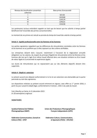 Niveaux de classification convention
collective
Base prime d’ancienneté
I 927,92
II 1019,80
III 1143,29
IV 1296,01
V 1550,94
Les partenaires sociaux entendent rappeler en tant que de besoin que les salariés à temps partiel
bénéficient de l’ensemble des primes conventionnelles.
Le montant de ces primes est calculé au prorata du temps de travail des salariés à temps partiel.
Article 3 - Egalité professionnelle entre les femmes et les hommes
Les parties signataires rappellent que les différences de rémunération constatées entre les femmes
et les hommes ne se justifient que si elles reposent sur des critères vérifiables.
Les entreprises doivent donc s’assurer, notamment à l’occasion de la négociation annuelle
obligatoire sur les salaires, du respect du principe d’égalité de rémunération entre les femmes et les
hommes dès lors qu’il s’agit d’un même travail effectué dans une situation similaire ou d’un travail
de valeur égale et à ancienneté et expériences égales.
Les écarts de rémunération qui ne reposeraient pas sur des éléments objectifs doivent être
supprimés.
Article 4 - Dépôt et extension
Le présent accord sera déposé conformément à la loi et son extension sera demandée par la partie
patronale au nom des signataires.
Les dispositions relatives au présent accord entreront en vigueur, avec effet au 1er
janvier 2016, à
partir du jour suivant le dépôt légal, conformément à l’article L. 2261-1 du code du travail.
Fait à Neuilly-sur-Seine, le 21 décembre 2015
En 20 exemplaires originaux
SIGNATAIRES
Syndicat National de l'Edition Union des Producteurs Phonographiques
Phonographique (SNEP) Français Indépendants (UPFI)
Fédération Communication, Conseil et Fédération Culture, Communication,
Culture (F3C) – CFDT et Spectacle (FCCS) – CFE/CGC
Page 2
 