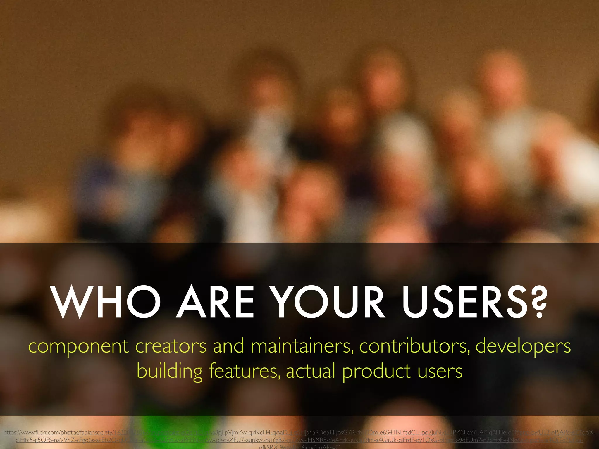 WHO ARE YOUR USERS?
component creators and maintainers, contributors, developers
building features, actual product users
https://www.ﬂickr.com/photos/fabiansociety/16300828766/in/photolist-qQs1tQ-qAa8pJ-pVJmYw-qxNcH4-qAaDuJ-qSHJsr-5SDe5H-josG7R-dxrFDm-e6S4TN-fddCLi-po7JuN-d21PZN-ax7LAK-qBLEie-dEMphp-byfU17-nPjAPc-eZ7ooX-
ctHbf5-g5QFS-naVVhZ-cFgo6s-akEb2Q-qUQi3c-aGJ83i-627cGv-aRFFNx-nSyXpr-dyXFU7-aupkvk-buYgB2-nj7Xyv-jHSXR5-9eAqzK-eNqYdm-a4GaUk-qiFrdF-dy1QsG-bPqzrk-9dEUm7-n7cmgE-gJNeKz-nigszh-mi4QjT-s76Yxa-
 