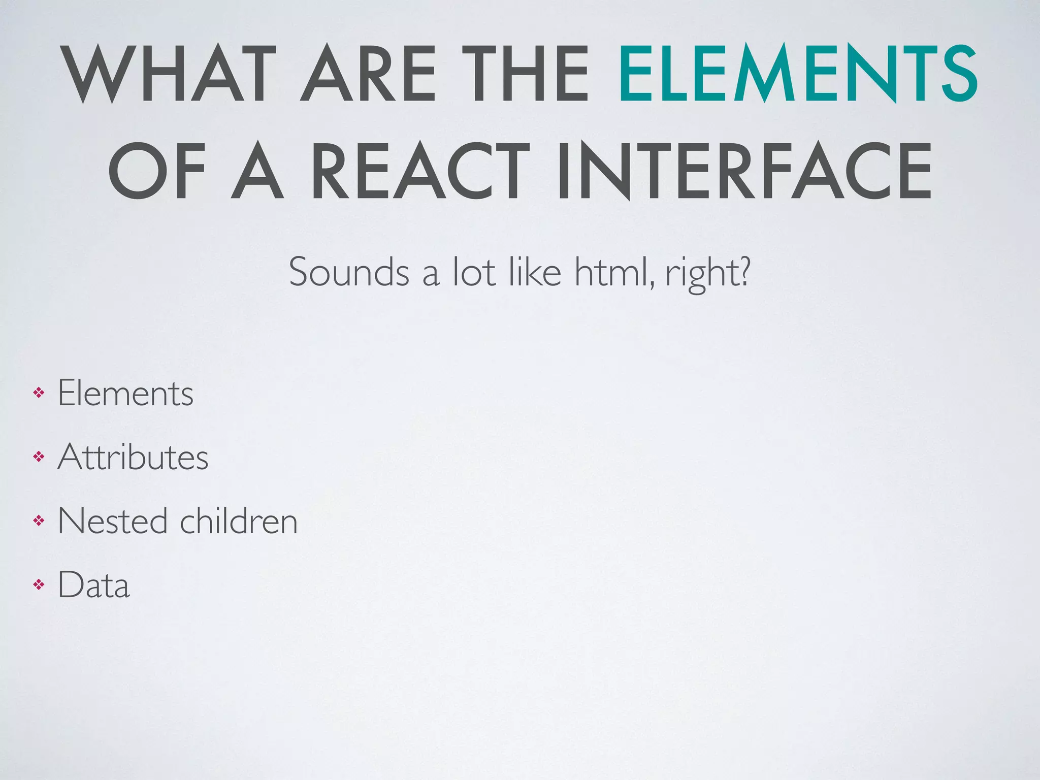 WHAT ARE THE ELEMENTS
OF A REACT INTERFACE
❖ Elements	

❖ Attributes 	

❖ Nested children	

❖ Data
Sounds a lot like html, right?
 