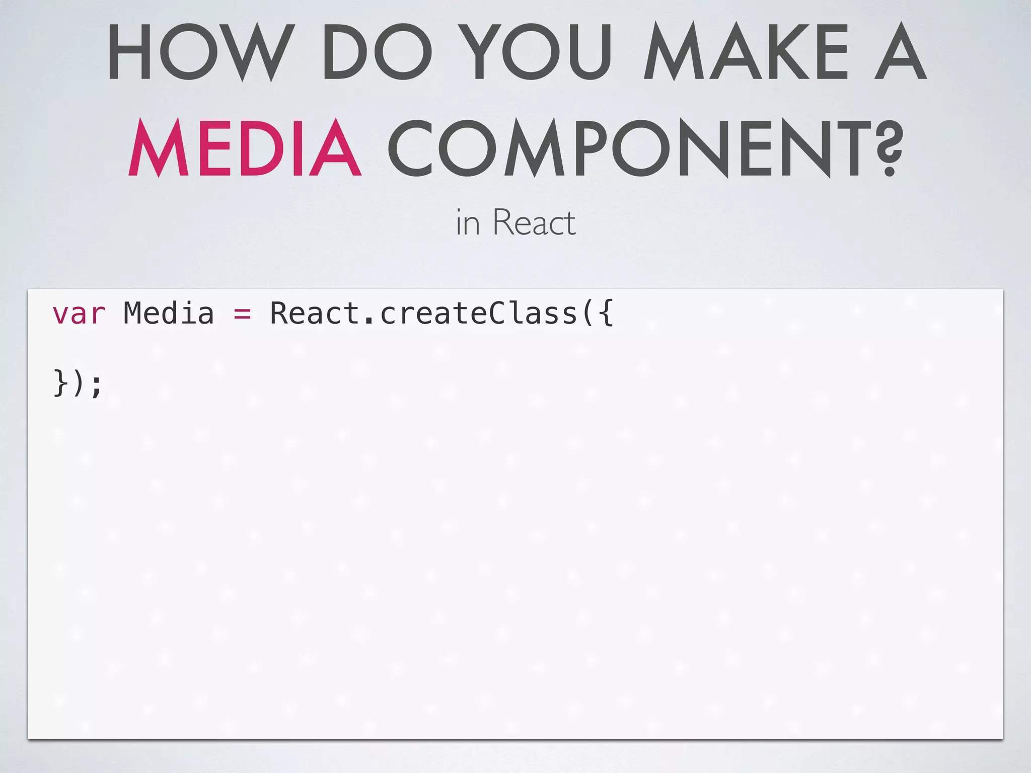 HOW DO YOU MAKE A
MEDIA COMPONENT?
in React
Code
var Media = React.createClass({
!
});
 