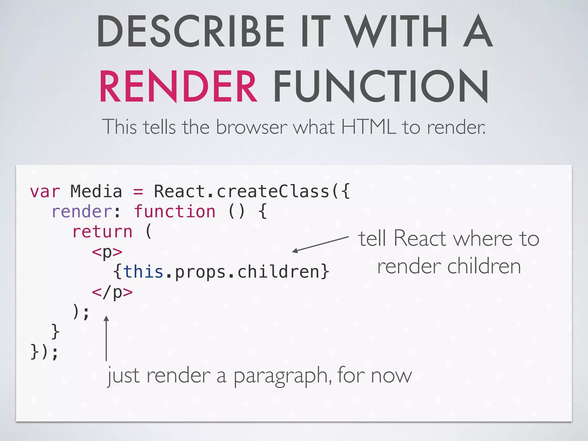 DESCRIBE IT WITH A
RENDER FUNCTION
This tells the browser what HTML to render.
var Media = React.createClass({
render: function () {
return (
<p>
{this.props.children}
</p>
);
}
});
just render a paragraph, for now
tell React where to
render children
 