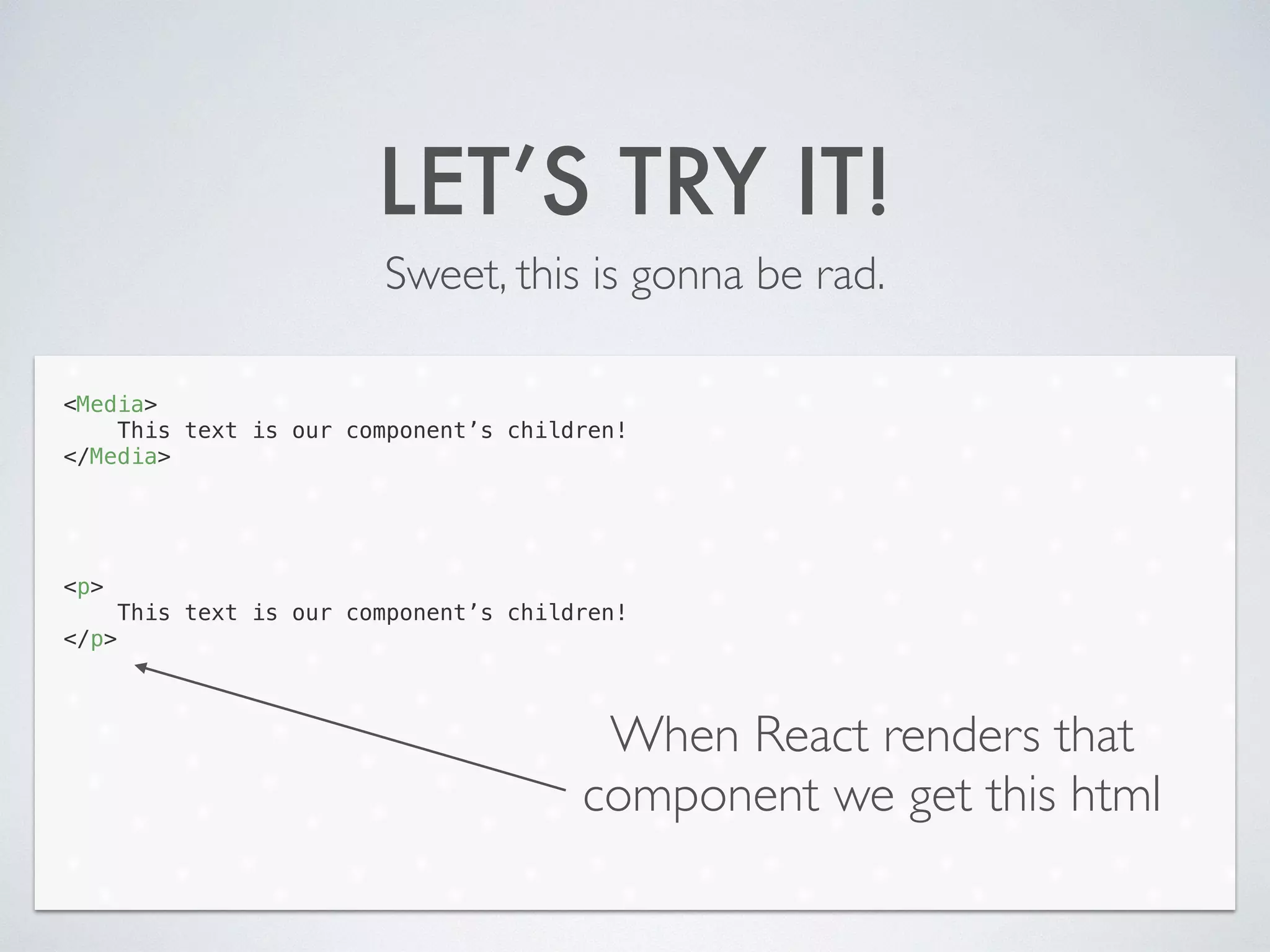 LET’S TRY IT!
Sweet, this is gonna be rad.
<Media>
This text is our component’s children!
</Media>
!
!
!
!
<p>
This text is our component’s children!
</p>
When React renders that
component we get this html
 