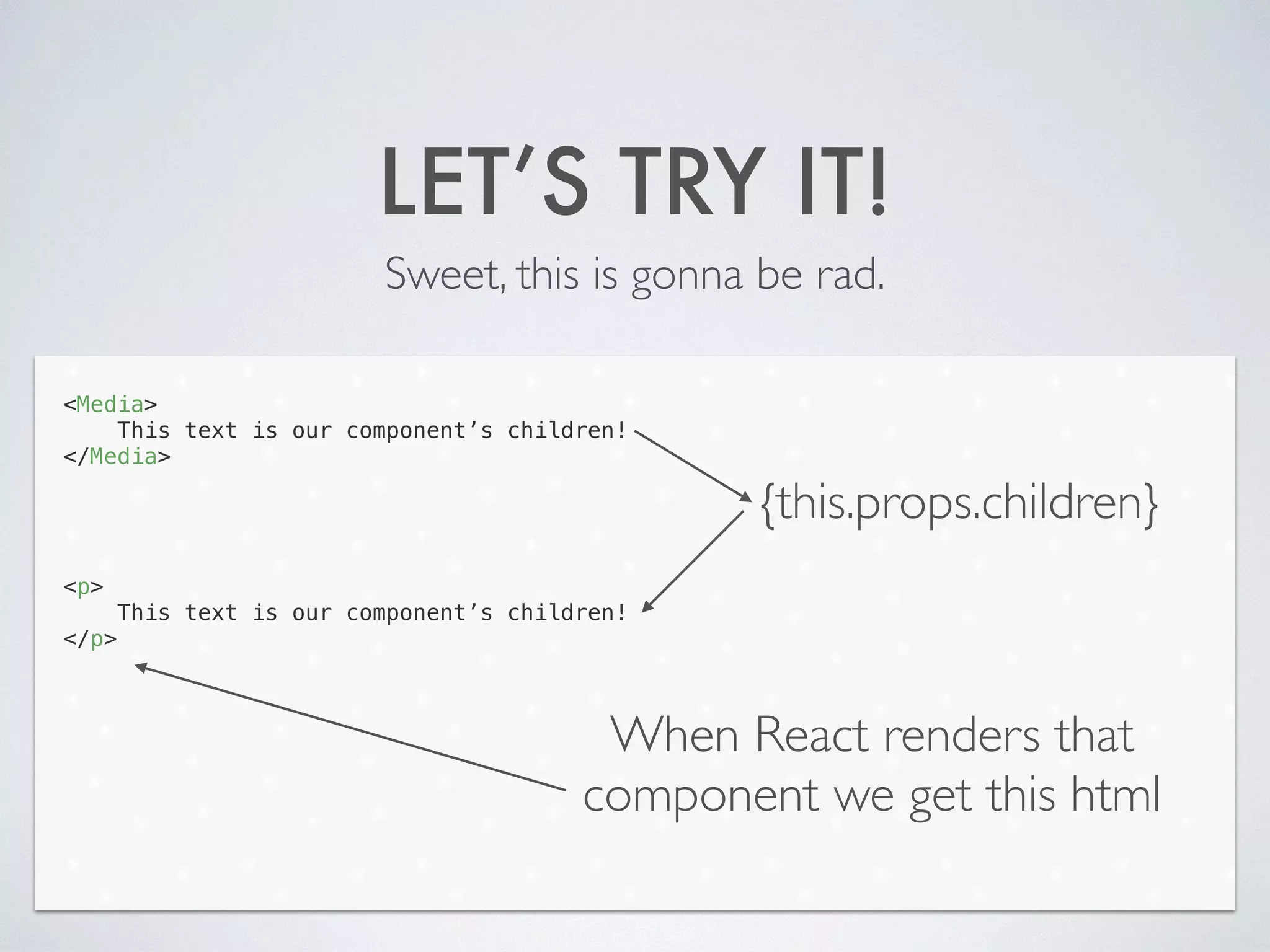 LET’S TRY IT!
Sweet, this is gonna be rad.
<Media>
This text is our component’s children!
</Media>
!
!
!
!
<p>
This text is our component’s children!
</p>
{this.props.children}
When React renders that
component we get this html
 