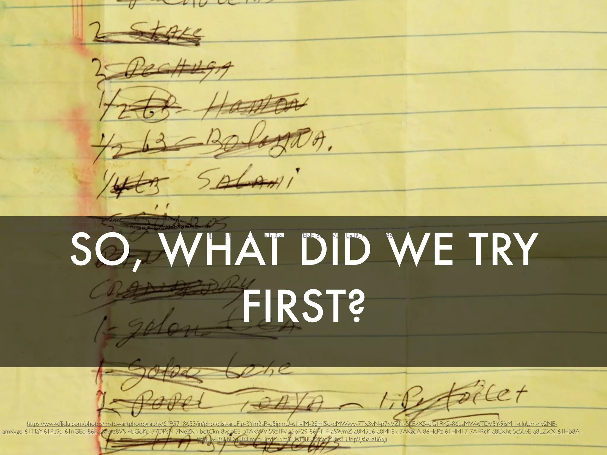 SO, WHAT DID WE TRY
FIRST?
https://www.ﬂickr.com/photos/mstewartphotography/6195718653/in/photolist-aruFip-3Ym2sP-d5ipmU-61ivfM-2SmfSo-eMWyyv-7Tx3yN-p7xVZN-5LExX5-dG1RK2-86LsMW-6TDV5Y-9isMj1-cJuUm-4v2NE-
amKvge-61TfaY-61PcSp-61nGEd-86FasK-qrz8VS-4bGoKp-77DPsN-7NeZKn-botCkn-8vpoEE-oTAKWV-5Sz1Fv-a5oF29-86Hf14-aS9vmZ-a8M5q6-a8Mh8k-7AKzoA-86HcPz-61HM17-7AFRcK-a8LXht-5c5LvE-a8LZXX-61Hb8A-
fJgHuw-86LhDq-86Lmch-3jzdZ-5mYENE-8UMWoM-bx1iUr-p9jsSa-a865Ji
https://www.ﬂickr.com/photos/mstewartphotography/6195718653/in/photolist-aruFip-3Ym2sP-d5ipmU-61ivfM-2SmfSo-eMWyyv-7Tx3yN-p7xVZN-5LExX5-dG1RK2-86LsMW-6TDV5Y-9isMj1-cJuUm-4v2NE-
amKvge-61TfaY-61PcSp-61nGEd-86FasK-qrz8VS-4bGoKp-77DPsN-7NeZKn-botCkn-8vpoEE-oTAKWV-5Sz1Fv-a5oF29-86Hf14-aS9vmZ-a8M5q6-a8Mh8k-7AKzoA-86HcPz-61HM17-7AFRcK-a8LXht-5c5LvE-a8LZXX-61Hb8A-
fJgHuw-86LhDq-86Lmch-3jzdZ-5mYENE-8UMWoM-bx1iUr-p9jsSa-a865Ji
 