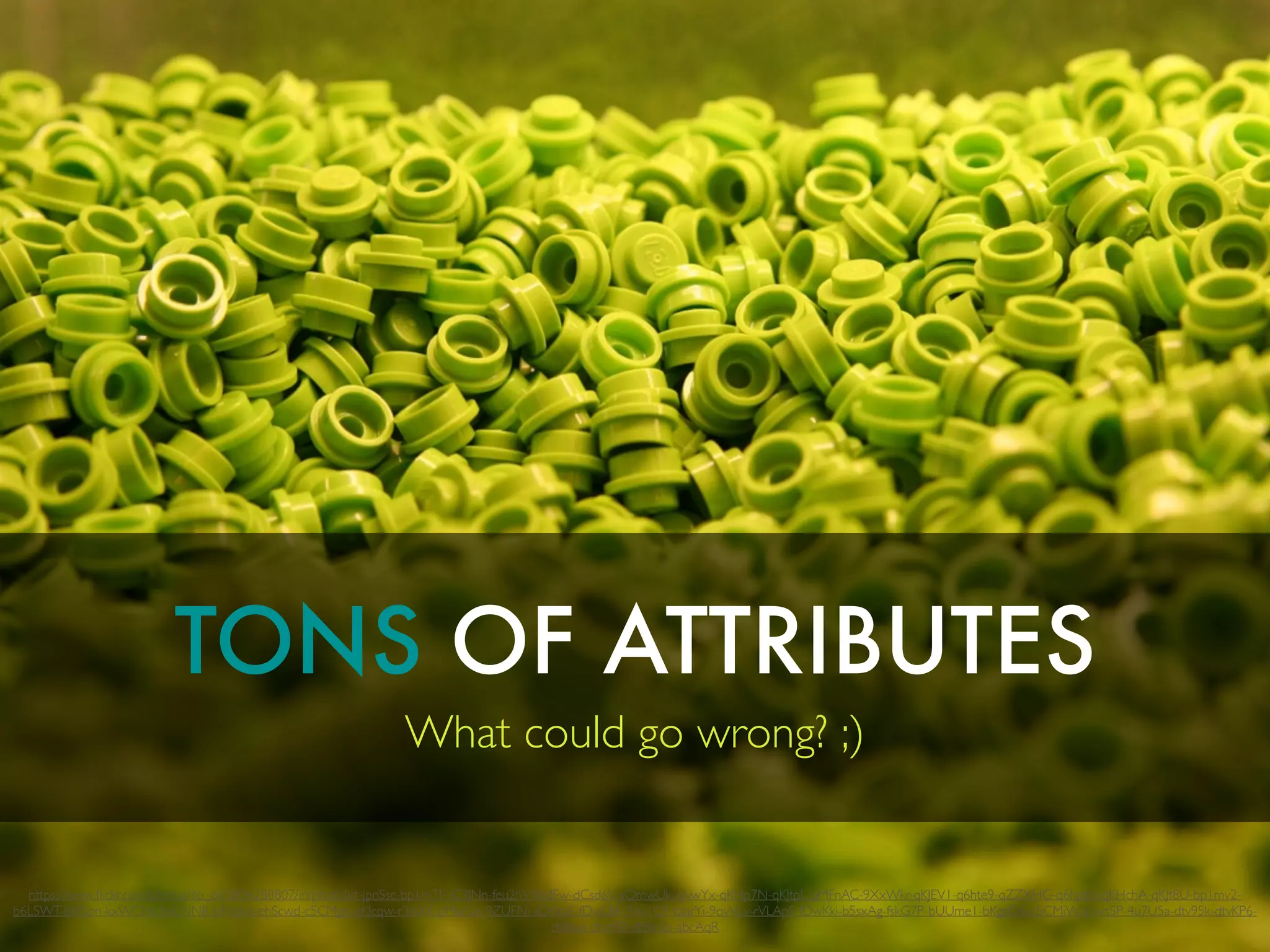 TONS OF ATTRIBUTES
What could go wrong? ;)
https://www.ﬂickr.com/photos/ilo_oli/5856288807/in/photolist-jpnSsc-bp1mTF-iC3JNn-feu2hV-feJdEw-dCsd6V-aQmwUk-qJvwYx-qKHp7N-qKJtpL-pMFnAC-9XxWkr-qKJEV1-q6hte9-qZZXHG-q6hp8d-qKHchA-qKJt8U-bp1mv2-
b6LSWT-bKfSon-kxWCNt-b6LNN8-b8Vpk6-ehScwd-c5CMgq-qKJcqw-r3iaXK-pMieGe-9ZUFNi-aD4zaE-fDwLBF-9Vv1CF-kzarYi-9ovVLy-rVLApS-fDwKki-b5sxAg-fskG7P-bUUme1-bKgdD6-c5CMiW-a1wsSP-4u7U5a-dtv95k-dtvKP6-
dtBtwJ-dtvrRR-dtBm2s-abcAqR
 