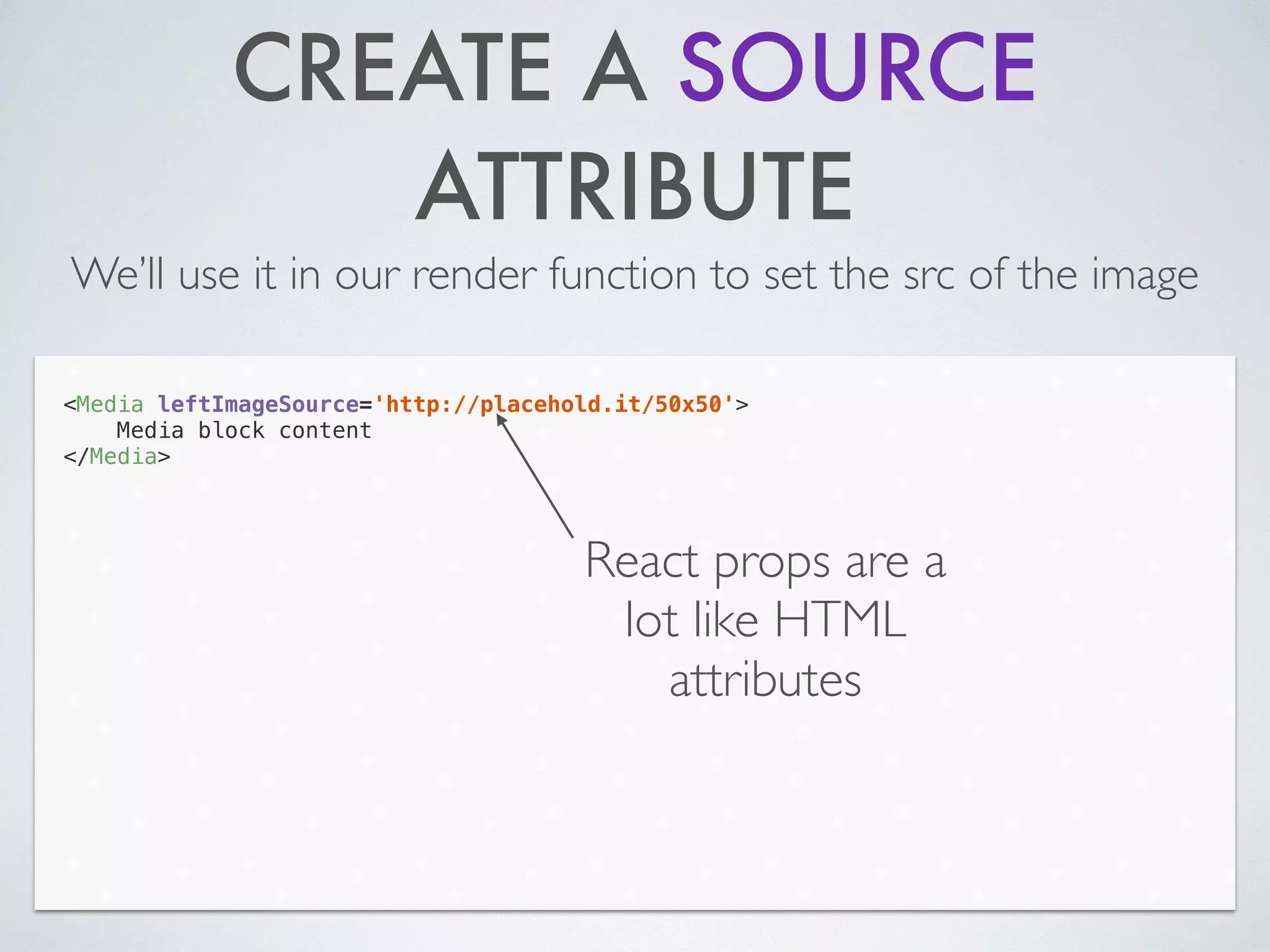 CREATE A SOURCE
ATTRIBUTE
We’ll use it in our render function to set the src of the image
<Media leftImageSource='http://placehold.it/50x50'>
Media block content
</Media>
React props are a
lot like HTML
attributes
 