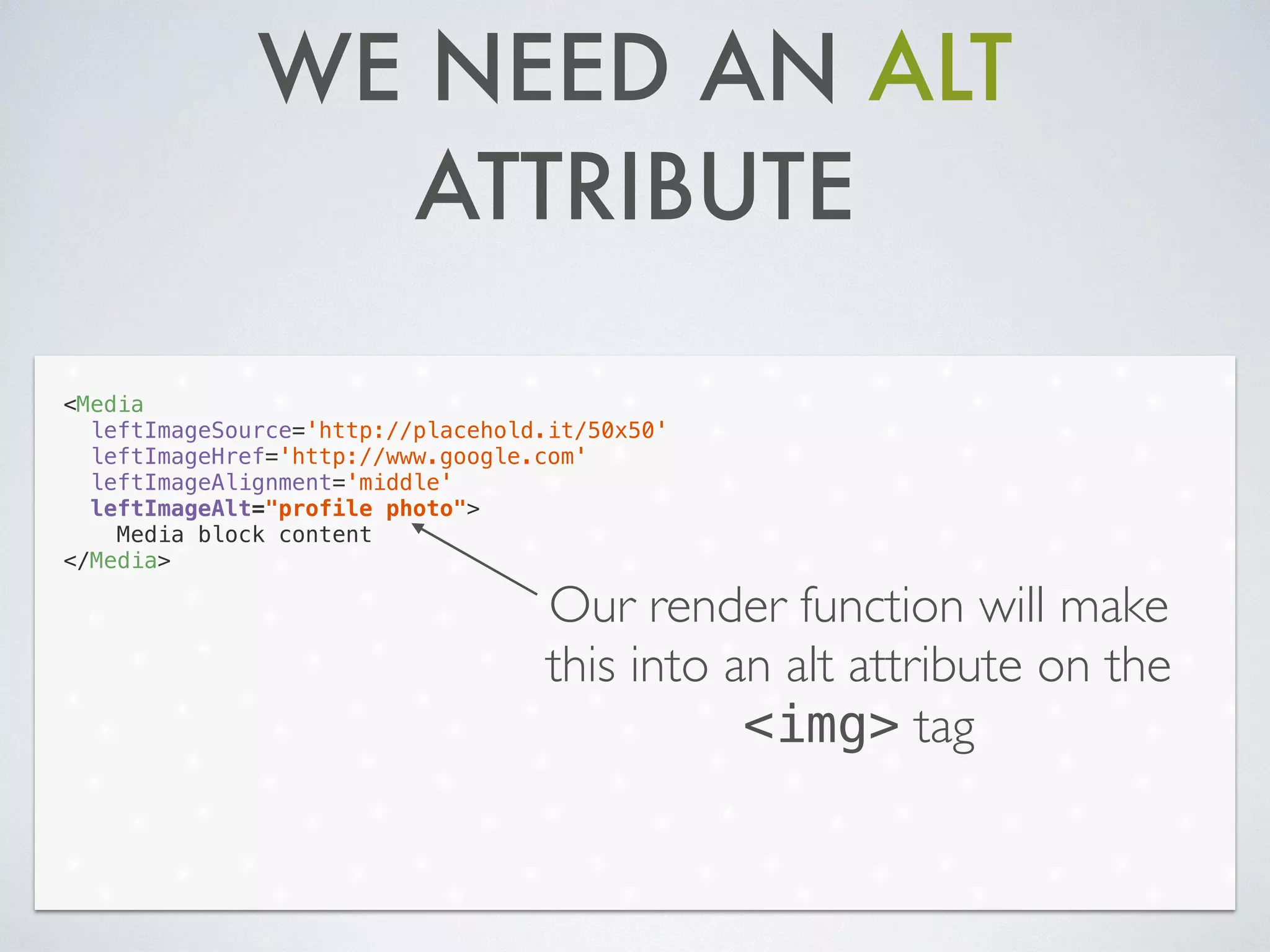WE NEED AN ALT
ATTRIBUTE
<Media
leftImageSource='http://placehold.it/50x50'
leftImageHref='http://www.google.com'
leftImageAlignment='middle'
leftImageAlt="profile photo">
Media block content
</Media>
Our render function will make
this into an alt attribute on the
<img> tag
 