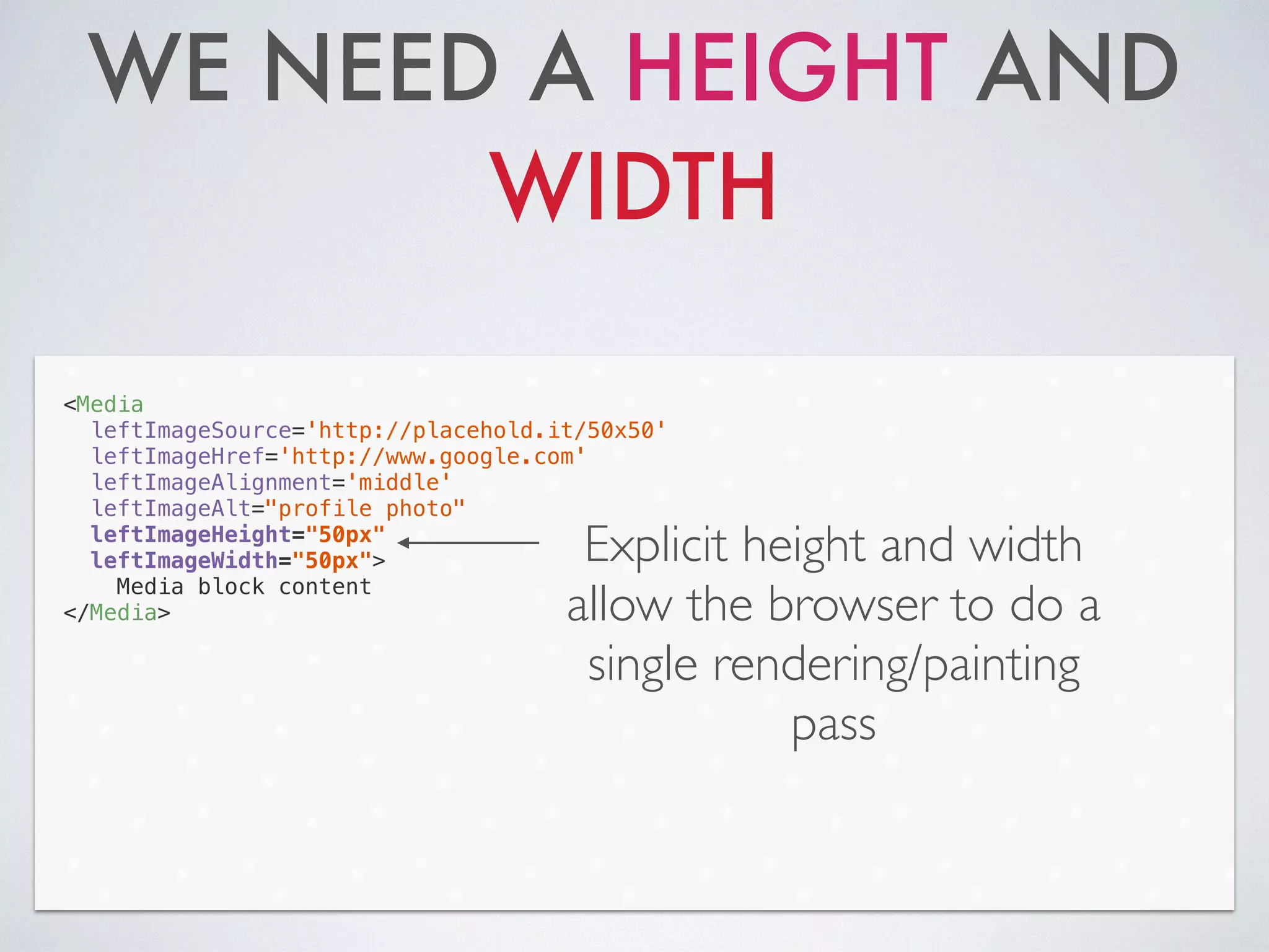 WE NEED A HEIGHT AND
WIDTH
<Media
leftImageSource='http://placehold.it/50x50'
leftImageHref='http://www.google.com'
leftImageAlignment='middle'
leftImageAlt="profile photo"
leftImageHeight="50px"
leftImageWidth="50px">
Media block content
</Media>
Explicit height and width
allow the browser to do a
single rendering/painting
pass
 