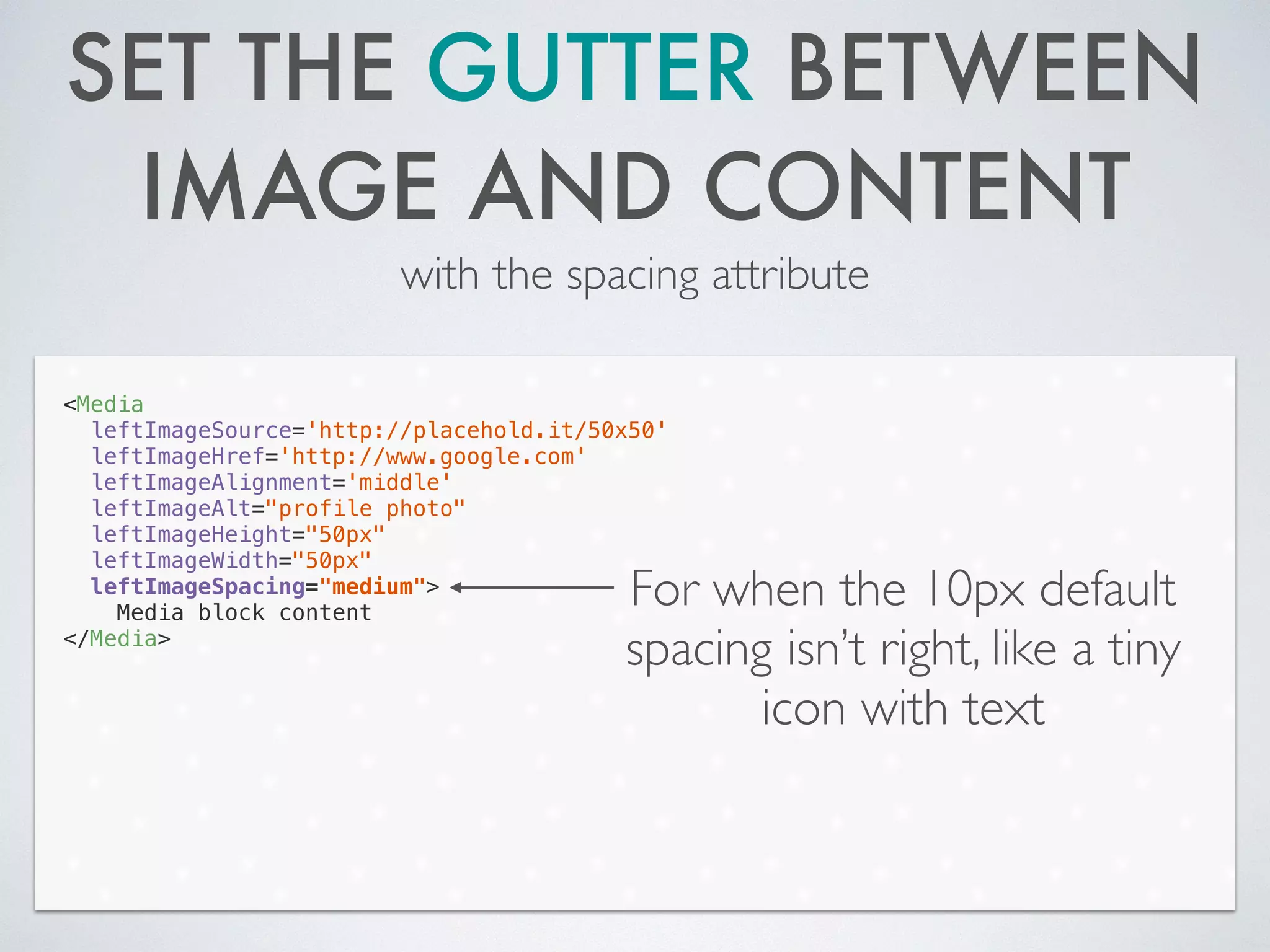 SET THE GUTTER BETWEEN
IMAGE AND CONTENT
with the spacing attribute
<Media
leftImageSource='http://placehold.it/50x50'
leftImageHref='http://www.google.com'
leftImageAlignment='middle'
leftImageAlt="profile photo"
leftImageHeight="50px"
leftImageWidth="50px"
leftImageSpacing="medium">
Media block content
</Media>
For when the 10px default
spacing isn’t right, like a tiny
icon with text
 