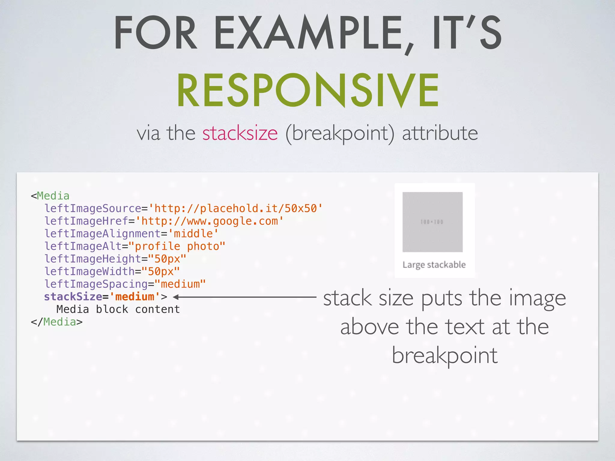 FOR EXAMPLE, IT’S
RESPONSIVE
via the stacksize (breakpoint) attribute
<Media
leftImageSource='http://placehold.it/50x50'
leftImageHref='http://www.google.com'
leftImageAlignment='middle'
leftImageAlt="profile photo"
leftImageHeight="50px"
leftImageWidth="50px"
leftImageSpacing="medium"
stackSize='medium'>
Media block content
</Media>
stack size puts the image
above the text at the
breakpoint
 