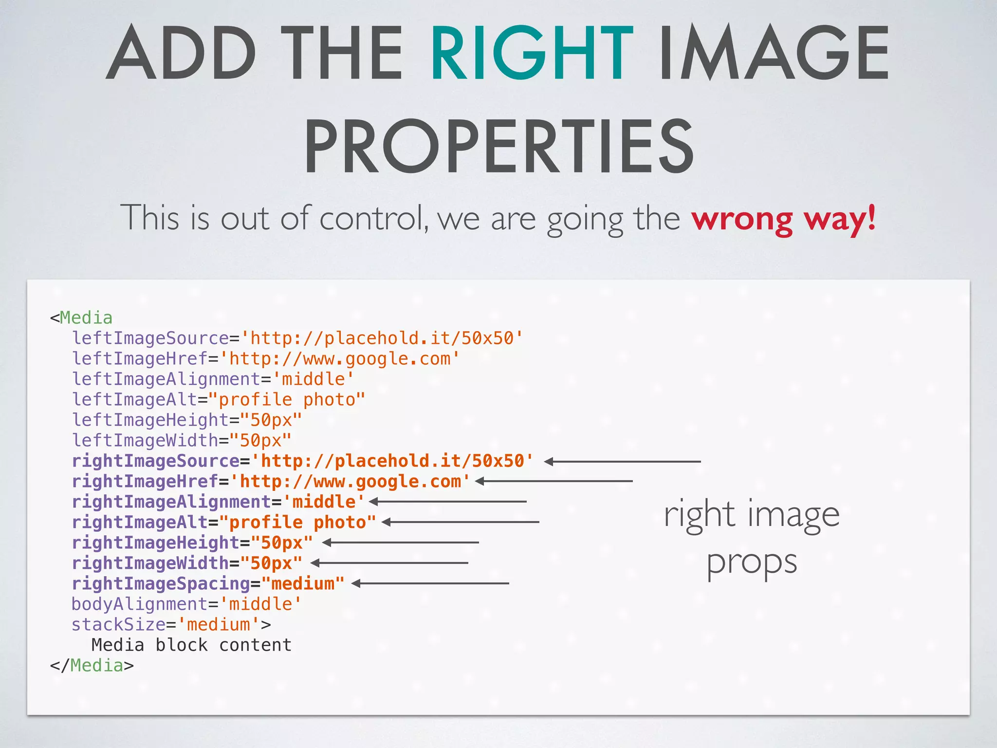 ADD THE RIGHT IMAGE
PROPERTIES
This is out of control, we are going the wrong way!
<Media
leftImageSource='http://placehold.it/50x50'
leftImageHref='http://www.google.com'
leftImageAlignment='middle'
leftImageAlt="profile photo"
leftImageHeight="50px"
leftImageWidth="50px"
rightImageSource='http://placehold.it/50x50'
rightImageHref='http://www.google.com'
rightImageAlignment='middle'
rightImageAlt="profile photo"
rightImageHeight="50px"
rightImageWidth="50px"
rightImageSpacing="medium"
bodyAlignment='middle'
stackSize='medium'>
Media block content
</Media>
right image
props
 